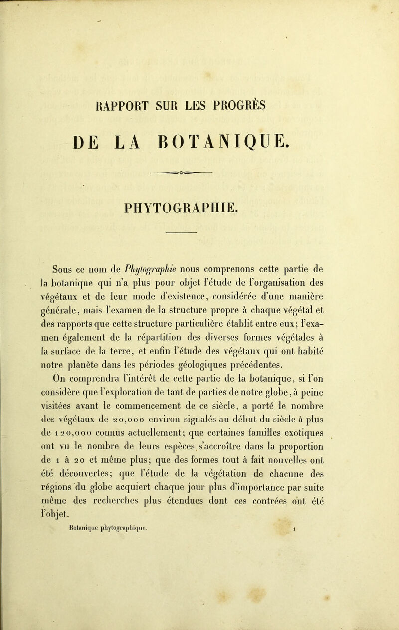 RAPPORT SUR LES PROGRÈS DE LA BOTANIQUE. PHYTOGRAPHIE. Sous ce nom de Phytographie nous comprenons cette partie de ]a botanique qui n’a plus pour objet l’étude de l’organisation des végétaux et de leur mode d’existence, considérée d’une manière générale, mais l’examen de la structure propre à chaque végétal et des rapports que cette structure particulière établit entre eux ; l’exa- men également de la répartition des diverses formes végétales à la surface de la terre, et enfin l’étude des végétaux qui ont habité notre planète dans les périodes géologiques précédentes. On comprendra l’intérêt de cette partie de la botanique, si l’on considère que l’exploration de tant de parties de notre globe, à peine visitées avant le commencement de ce siècle, a porté le nombre des végétaux de 20,000 environ signalés au début du siècle à plus de 120,000 connus actuellement; que certaines familles exotiques ont vu le nombre de leurs espèces, s’accroître dans la proportion de 1 à 2 O et même plus ; que des formes tout à fait nouvelles ont été découvertes; que l’étude de la végétation de chacune des régions du globe acquiert chaque jour plus d’importance par suite même des recherches plus étendues dont ces contrées ont été l’ohjet.