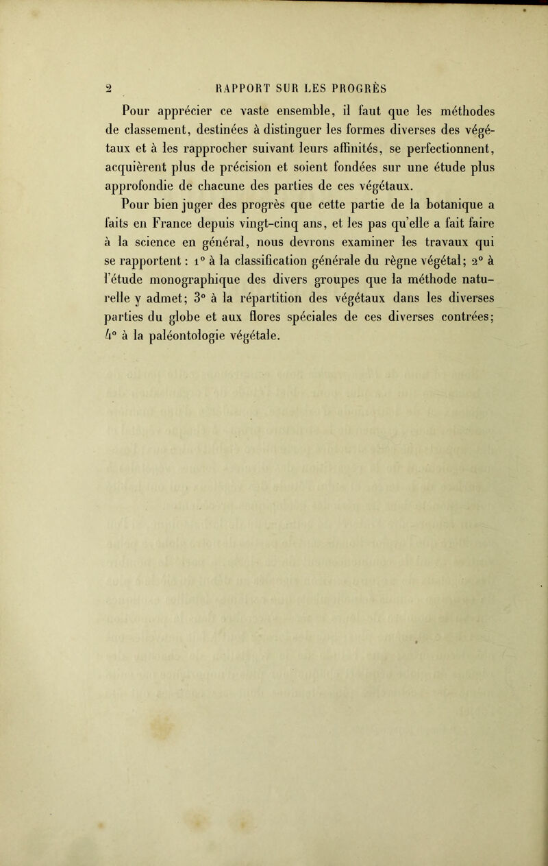 Pour apprécier ce vaste ensemble, il faut que les méthodes de classement, destinées à distinguer les formes diverses des végé- taux et à les rapprocher suivant leurs affinités, se perfectionnent, acquièrent plus de précision et soient fondées sur une étude plus approfondie de chacune des parties de ces végétaux. Pour bien juger des progrès que cette partie de la botanique a faits en France depuis vingt-cinq ans, et les pas qu’elle a fait faire à la science en général, nous devrons examiner les travaux qui se rapportent : à la classification générale du règne végétal; 2° à l’étude monographique des divers groupes que la méthode natu- relle y admet; 3° à la répartition des végétaux dans les diverses parties du globe et aux flores spéciales de ces diverses contrées; k° à la paléontologie végétale.