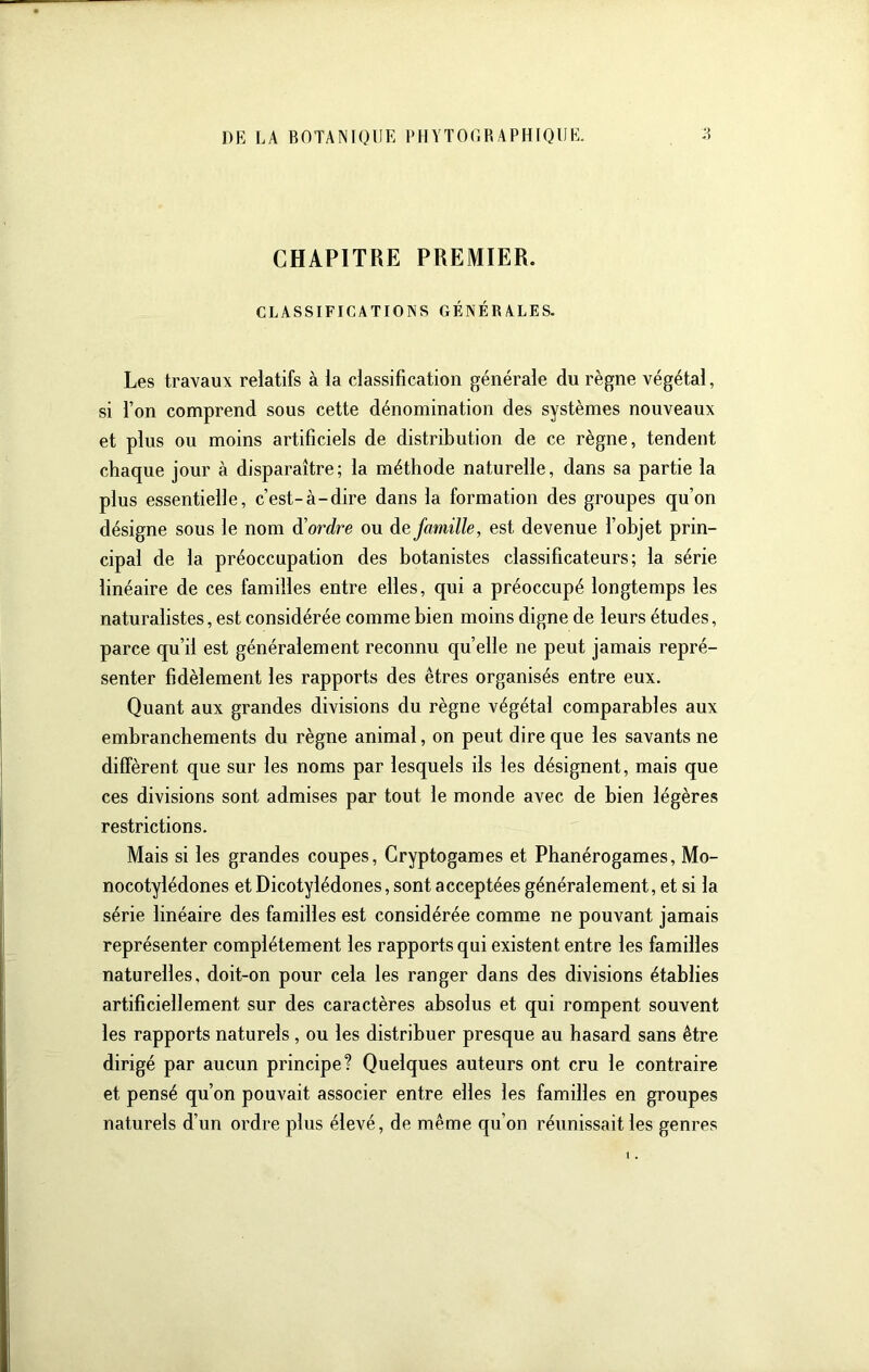 CHAPITRE PREMIER. CLASSIFICATIONS GÉNÉRALES. Les travaux relatifs à la classification générale du règne végétal, si l’on comprend sous cette dénomination des systèmes nouveaux et plus ou moins artificiels de distribution de ce règne, tendent chaque jour à disparaître; la méthode naturelle, dans sa partie la plus essentielle, c’est-à-dire dans la formation des groupes qu’on désigne sous le nom à'ordre ou de famille, est devenue l’objet prin- cipal de la préoccupation des botanistes classificateurs; la série linéaire de ces familles entre elles, qui a préoccupé longtemps les naturalistes, est considérée comme bien moins digne de leurs études, parce qu’il est généralement reconnu quelle ne peut jamais repré- senter fidèlement les rapports des êtres organisés entre eux. Quant aux grandes divisions du règne végétal comparables aux embranchements du règne animal, on peut dire que les savants ne diffèrent que sur les noms par lesquels ils les désignent, mais que ces divisions sont admises par tout le monde avec de bien légères restrictions. Mais si les grandes coupes. Cryptogames et Phanérogames, Mo- nocotylédones et Dicotylédones, sont a cceptées généralement, et si la série linéaire des familles est considérée comme ne pouvant jamais représenter complètement les rapports qui existent entre les familles naturelles, doit-on pour cela les ranger dans des divisions établies artificiellement sur des caractères absolus et qui rompent souvent les rapports naturels, ou les distribuer presque au hasard sans être dirigé par aucun principe? Quelques auteurs ont cru le contraire et pensé qu’on pouvait associer entre elles les familles en groupes naturels d’un ordre plus élevé, de même qu’on réunissait les genres