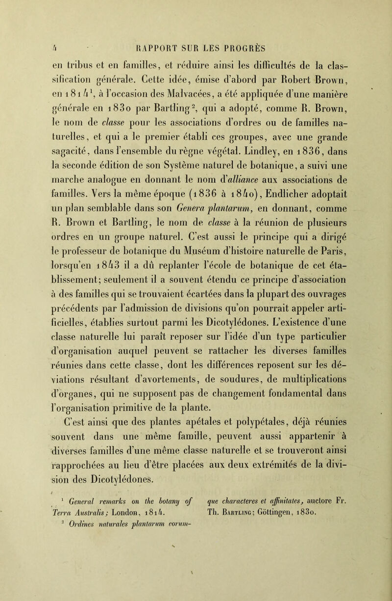 en tribus et en familles, et réduire ainsi les dilTicultés de la clas- sification générale. Cette idée, émise d’abord par Robert Brown, en 181 /i b à l’occasion des Malvacées, a été applic[uée d’une manière générale en i83o par Bartling^, c[ui a adopté, comme R. Brown, le nom de classe pour les associations d’ordres ou de familles na- turelles, et qui a le premier établi ces groupes, avec une grande sagacité, dans l’ensemble du règne végétal. Bindley, en i836, dans la seconde édition de son Système naturel de botanique, a suivi une marcbe analogue en donnant le nom ^alliance aux associations de familles. Vers la même époque (i836 à i86o), Endlicber adoptait un plan semblable dans son Généra plantariim, en donnant, comme R. Brown et Bartling, le nom de classe à la réunion de plusieurs ordres en un groupe naturel. C’est aussi le principe qui a dirigé le professeur de botanique du Muséum d’bistoire naturelle de Paris, lorsqu’en i843 il a dû replanter l’école de botanique de cet éta- blissement; seulement il a souvent étendu ce principe d’association à des familles qui se trouvaient écartées dans la plupart des ouvrages précédents par l’admission de divisions qu’on pourrait appeler arti- ficielles, établies surtout parmi les Dicotylédones. L’existence d’une classe naturelle lui paraît reposer sur l’idée d’un type particulier d’organisation auquel peuvent se rattacher les diverses familles réunies dans cette classe, dont les différences reposent sur les dé- viations résultant d’avortements, de soudures, de multiplications d’organes, qui ne supposent pas de changement fondamental dans l’organisation primitive de la plante. C’est ainsi que des plantes apétales et polypétales, déjà réunies souvent dans une même famille, peuvent aussi appartenir à diverses familles d’une même classe naturelle et se trouveront ainsi rapprochées au lieu d’être placées aux deux extrémités de la divi- sion des Dicotylédones. i ‘ General remarks on the botany of que characteres et affinitates, auctore Fr. Terra Australis; London, i8i4. Tli. Bartling; Gôttingen, i83o.  Ordines nalurales plantarum eorum-