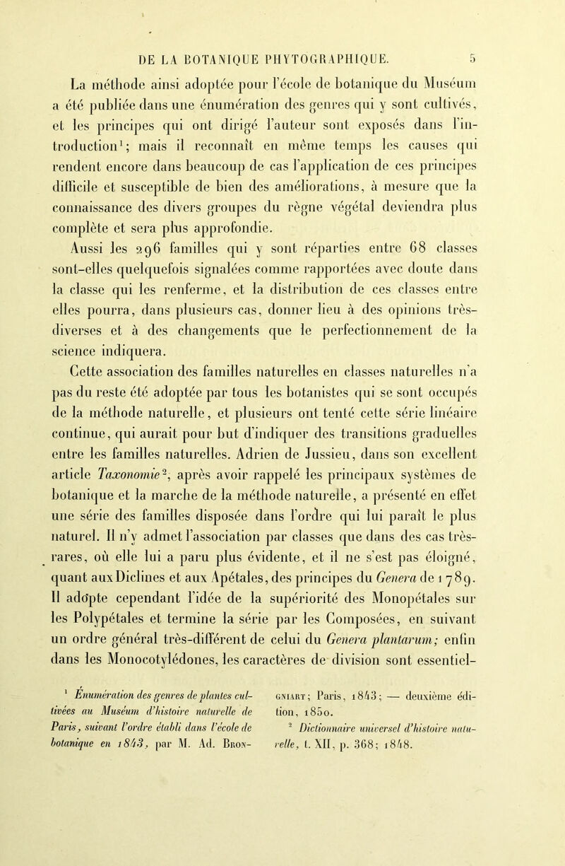 La méthode ainsi adoptée pour l’école de botanique du Muséum a été publiée dans une énumération des genres qui y sont cultivés, et les principes qui ont dirigé l’auteur sont exposés dans l’in- troduction^; mais il reconnaît en même temps les causes qui rendent encore dans beaucoup de cas l’application de ces principes dülîcile et susceptible de bien des améliorations, tà mesure que la connaissance des divers groupes du règne végétal deviendra plus complète et sera pins approfondie. Aussi les 296 familles qui y sont réparties entre 68 classes sont-elles c|uelquefois signalées comme rapportées avec doute dans la classe qui les renferme, et la distribution de ces classes entre elles pourra, dans plusieurs cas, donner lieu à des opinions très- diverses et à des changements que le perfectionnement de la science indiquera. Cette association des familles naturelles en classes naturelles n’a pas du reste été adoptée par tous les botanistes qui se sont occupés de la méthode naturelle, et plusieurs ont tenté cette série linéaire continue, qui aurait pour but d’indic[uer des transitions graduelles entre les familles naturelles. Adrien de Jussieu, dans son excellent article Taxonomie-, après avoir rappelé les principaux systèmes de botanique et la marche de la méthode naturelle, a pi’ésenté en effet une série des familles disposée dans l’ordre qui lui paraît le plus naturel. Il n’y admet l’association par classes que dans des cas très- rares, où elle lui a paru plus évidente, et il ne s’est pas éloigné, quant auxDiclines et aux Apétales, des principes du Geîiera de 1 789. Il ado'pte cependant l’idée de la supériorité des Monopétales sur les Polypétales et termine la série par les Composées, en suivant un ordre général très-différent de celui du Généra plantarum; enfin dans les Monocotylédones, les caractères de division sont essentiel- ‘ Enumération des genres de plantes cid~ gniaut; Paris, i843; — deiLxièine édi- tivées au Muséum d’histoire naturelle de lion, i85o. Paris, suivant l’ordre établi dans l’école de ^ Dictionnaire universel d’histoire natu- hotanique en i8àS, par M. Ad. Bron- relie, t. XII, p. 368; i848.