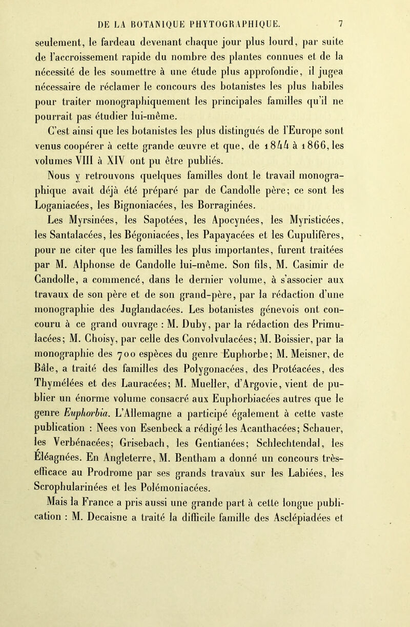 seulement, le fardeau devenant chaque jour plus lourd, par suite de l’accroissement rapide du nombre des plantes connues et de la nécessité de les soumettre à une étude plus approfondie, il jugea nécessaire de réclamer le concours des botanistes les plus habiles pour traiter monographiquement les principales familles qu’il ne pourrait pas étudier lui-même. C’est ainsi que les botanistes les plus distingués de l’Europe sont venus coopérer à cette grande œuvre et que, de iSkk à 1866,les volumes VIII à XIV ont pu être publiés. Nous y retrouvons quelques familles dont le travail monogra- phique avait déjà été préparé par de Gandolle père; ce sont les Loganiacées, les Bignoniacées, les Borraginées. Les Myrsinées, les Sapotées, les Apocynées, les Myristicées, les Santalacées, les Bégoniacées, les Papayacées et les Gupulifères, pour ne citer que les familles les plus importantes, furent traitées par M. Alphonse de Gandolle lui-même. Son fils, M. Casimir de Gandolle, a commencé, dans le dernier volume, à s’associer aux travaux de son père et de son grand-père, par la rédaction d’une monographie des Juglandacées. Les botanistes génevois ont con- couru à ce grand ouvrage : M. Duby, par la rédaction des Primu- lacées; M. Ghoisy, par celle des Convolvulacées; M. Boissier, par la monographie des 700 espèces du genre Euphorbe; M. Meisner, de Bâle, a traité des familles des Polygonacées, des Protéacées, des Thymélées et des Lauracées; M. Mueller, d’Argovie, vient de pu- blier un énorme volume consacré aux Euphorbiacées autres que le genre Euphorbia. L’Allemagne a participé également à cette vaste publication : Nees von Esenbeck a rédigé les Acanthacées; Schauer, les Verbénacées; Grisebach, les Gentianées; Schlechtendal, les Eléagnées. En Angleterre, M. Bentham a donné un concours très- efficace au Prodrome par ses grands travaux sur les Labiées, les Scrophularinées et les Polémoniacées. Mais la France a pris aussi une grande part à cette longue publi- cation : M. Decaisne a traité la difficile famille des Asclépiadées et