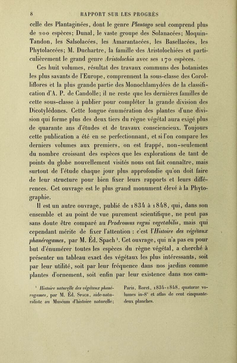 celle des Plantaginées, dont le genre Plantago seul comprend plus de 2 00 espèces; Dunal, le vaste groupe des Solanacées; Moquin- Tandon, les Salsolacées, les Amarantacées, les Basellacées, les Phytolaccées; M. Duchartre, la famille-des Aristolochiées et parti- culièrement le grand genre Aristolochia avec ses l'yo espèces. Ces huit volumes, résultat des travaux communs des botanistes les plus savants de l’Europe, comprennent la sous-classe des Corol- liflores et la plus grande partie des Monochlamydées de la classifi- cation d’A. P. de Gandolle; il ne reste que les dernières familles de cette sous-classe à publier pour compléter la grande division des Dicotylédones. Cette longue énumération des plantes d’une divi- sion qui forme plus des deux tiers du règne végétal aura exigé plus de quarante ans d’études et de travaux consciencieux. Toujours cette publication a été en se perfectionnant, et si l’on compare les derniers volumes aux premiers, on est frappé, non-seulement du nombre croissant des espèces que les explorations de tant de points du globe nouvellement visités nous ont fait connaître, mais surtout de l’étude chaque jour plus approfondie qu’on doit faire de leur structure pour bien fixer leurs rapports et leurs diffé- rences. Cet ouvrage est le plus grand monument élevé à la Phyto- graphie. Il est un autre ouvrage, publié de i836 à i848, qui, dans son ensemble et au point de vue purement scientifique, ne peut pas sans doute être comparé aM Prodromus regni vegetabilis, mais qui cependant mérite de fixer l’attention : c’est YHistoire des végétaux phanérogames, par M. Éd. Spach b Cet ouvrage, qui n’a pas eu pour but d’énumérer toutes les espèces du règne végétal, a cherché à présenter un tableau exact des végétaux les plus intéressants, soit par leur utilité, soit par leur fréquence dans nos jardins comme plantes d’ornement, soit enfin par leur existence dans nos cam- ' Histoire naturelle des végétauxphané- Paris, Roret, i836-i848, quatorze vo- rogames, par M. Éd. Spach, aide-natu- lûmes in-8° et atlas de cent cinquante- raliste au Muse'um d’histoire naturelle; deux planches.