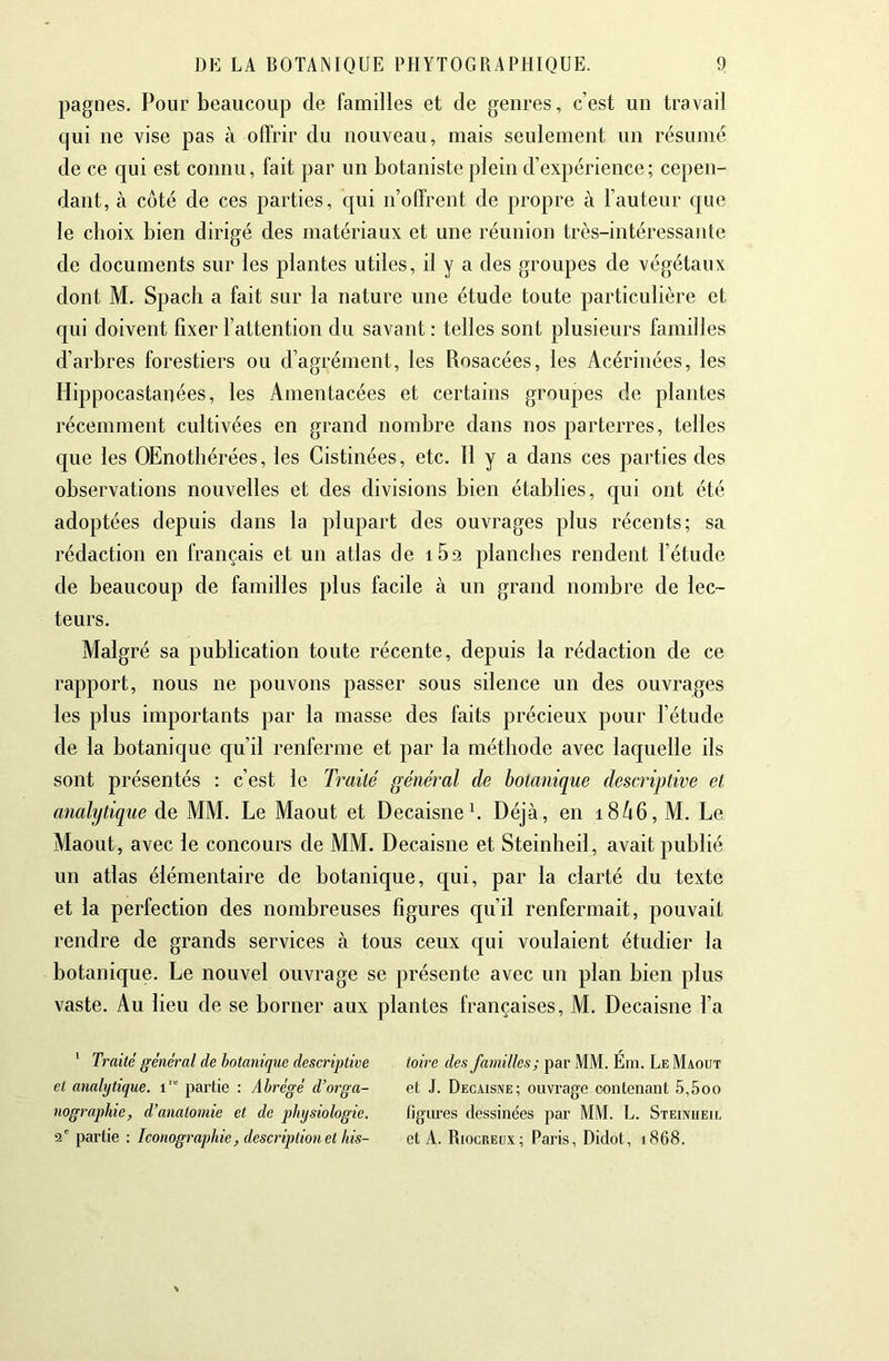 pagnes. Pour beaucoup de familles et de genres, c’est un travail qui ne vise pas à offrir du nouveau, mais seulement un résumé de ce qui est connu, fait par un botaniste plein d’expérience; cepen- dant, à côté de ces parties, qui n’offrent de propre à l’auteur que le choix bien dirigé des matériaux et une réunion très-intéressante de documents sur les plantes utiles, il y a des groupes de végétaux dont M, Spach a fait sur la nature une étude toute particulière et qui doivent fixer l’attention du savant : telles sont plusieurs familles d’arbres forestiers ou d’agrément, les Rosacées, les Acérinées, les Hippocastanées, les Amentacées et certains groupes de plantes récemment cultivées en grand nombre dans nos parterres, telles que les OEnothérées, les Cistinées, etc. H y a dans ces parties des observations nouvelles et des divisions bien établies, cjui ont été adoptées depuis dans la plupart des ouvrages plus récents; sa rédaction en français et un atlas de iBa planches rendent l’étude de beaucoup de familles plus facile à un grand nombre de lec- teurs. Malgré sa publication toute récente, depuis la rédaction de ce rapport, nous ne pouvons passer sous silence un des ouvrages les plus importants par la masse des faits précieux pour l’étude de la botanique qu’il renferme et par la méthode avec laquelle ils sont présentés : c’est le Traité général de botanique descriptive et analytique de MM. Le Maout et DecaisneL Déjà, en i8ô6, M. Le Maout, avec le concours de MM. Decaisne et Steinheil, avait publié un atlas élémentaire de botanique, qui, par la clarté du texte et la perfection des nombreuses figures qu’il renfermait, pouvait rendre de grands services à tous ceux qui voulaient étudier la botanique. Le nouvel ouvrage se présente avec un plan bien plus vaste. Au lieu de se borner aux plantes françaises, M. Decaisne l’a ' Traité général de botanique descriptive et analytique. i‘“ partie : Abrégé d’orga- nographie, d’anatomie et de physiologie. 2' partie : Iconographie, description et his- toire des familles; par MM. Ém. Le Maout et J. Decaisne; ouvrage contenant 5,5oo figures dessinées par MM. L. Steinheil et A. Riocreüx; Paris, Didot, 1868.