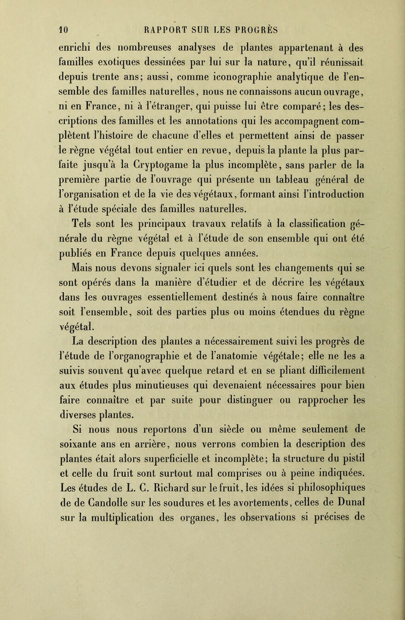 enrichi des nombreuses analyses de plantes appartenant à des familles exotiques dessinées par lui sur la nature, qu’il réunissait depuis trente ans; aussi, comme iconographie analytique de l’en- semhle des familles naturelles, nous ne connaissons aucun ouvrage, ni en France, ni à l’étranger, qui puisse lui être comparé; les des- criptions des familles et les annotations qui les accompagnent com- plètent l’histoire de chacune d’elles et permettent ainsi de passer le règne végétal tout entier en revue, depuis la plante la plus par- faite jusqu’à la Cryptogame la plus incomplète, sans parler de la première partie de l’ouvrage qui présente un tableau général de l’organisation et de la vie des végétaux, formant ainsi l’introduction à l’étude spéciale des familles naturelles. Tels sont les principaux travaux relatifs à la classification gé- nérale du règne végétal et à l’étude de son ensemble qui ont été publiés en France depuis quelques années. Mais nous devons signaler ici quels sont les changements qui se sont opérés dans la manière d’étudier et de décrire les végétaux dans les ouvrages essentiellement destinés à nous faire connaître soit l’ensemble, soit des parties plus ou moins étendues du règne végétal. La description des plantes a nécessairement suivi les progrès de l’étude de l’organographie et de l’anatomie végétale; elle ne les a suivis souvent qu’avec quelque retard et en se pliant difficilement aux études plus minutieuses qui devenaient nécessaires pour bien faire connaître et par suite pour distinguer ou rapprocher les diverses plantes. Si nous nous reportons d’un siècle ou même seulement de soixante ans en arrière, nous verrons combien la description des plantes était alors superficielle et incomplète; la structure du pistil et celle du fruit sont surtout mal comprises ou à peine indiquées. Les études de L. G. Richard sur le fruit, les idées si philosophiques de de Gandolle sur les soudures et les avortements, celles de Dunal sur la multiplication des organes, les observations si précises de