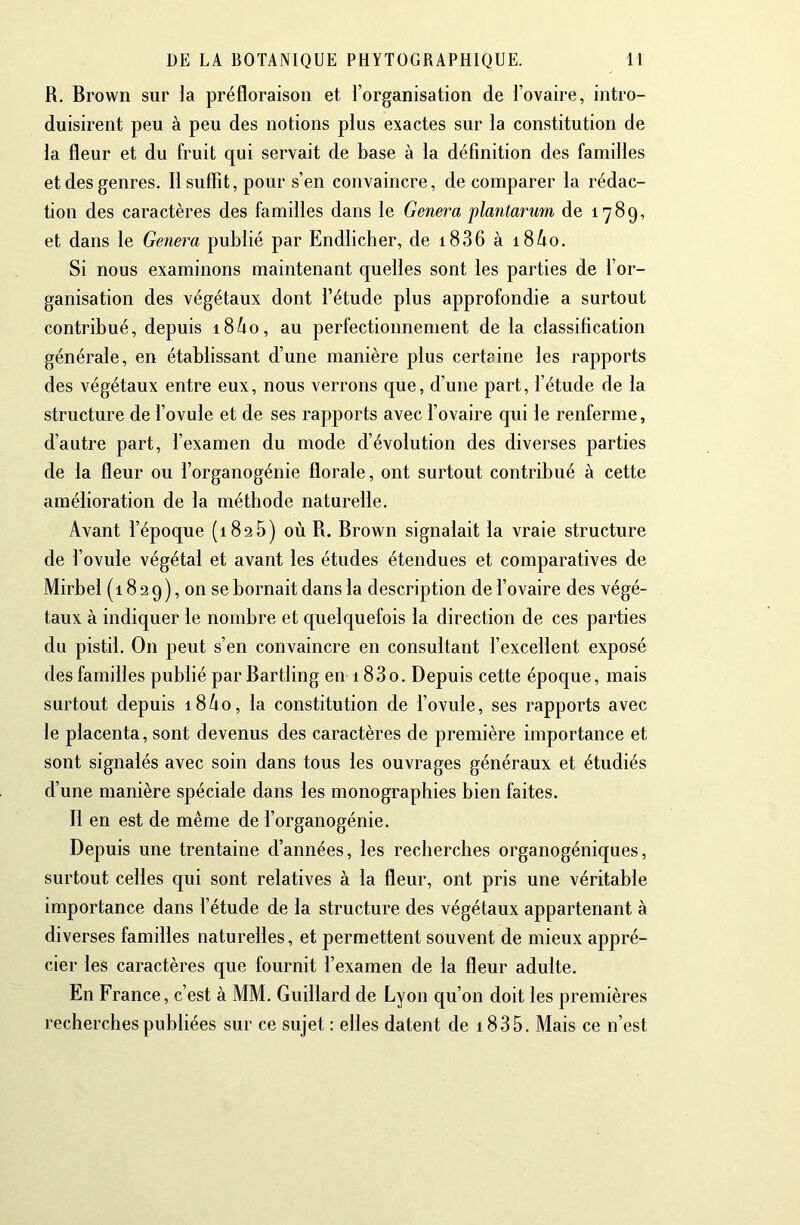 R. Brown sur la préfloraison et l’organisation de l’ovaire, intro- duisirent peu à peu des notions plus exactes sur la constitution de la fleur et du fruit qui servait de base à la définition des familles et des genres. Il suffit, pour s’en convaincre, de comparer la rédac- tion des caractères des familles dans le Généra plantarum de 1789, et dans le Généra publié par Endlicher, de 1836 à 18^0. Si nous examinons maintenant quelles sont les parties de l’or- ganisation des végétaux dont l’étude plus approfondie a surtout contribué, depuis iSko, au perfectionnement de la classification générale, en établissant d’une manière plus certaine les rapports des végétaux entre eux, nous verrons que, d’une part, l’étude de la structure de l’ovule et de ses rapports avec l’ovaire qui le renferme, d’autre part, l’examen du mode d’évolution des diverses parties de la fleur ou l’organogénie florale, ont surtout contribué à cette amélioration de la méthode naturelle. Avant l’époque (1825) où R. Brown signalait la vraie structure de l’ovule végétal et avant les études étendues et comparatives de Mirbel ( 18 2 9 ), on se bornait dans la description de l’ovaire des végé- taux à indiquer le nombre et quelquefois la direction de ces parties du pistil. On peut s’en convaincre en consultant l’excellent exposé des familles publié par Bartling en 183o. Depuis cette époque, mais surtout depuis 18Ù0, la constitution de l’ovule, ses rapports avec le placenta, sont devenus des caractères de première importance et sont signalés avec soin dans tous les ouvrages généraux et étudiés d’une manière spéciale dans les monographies bien faites. Il en est de même de l’organogénie. Depuis une trentaine d’années, les recherches organogéniques, surtout celles qui sont relatives à la fleur, ont pris une véritable importance dans l’étude de la structure des végétaux appartenant à diverses familles naturelles, et permettent souvent de mieux appré- cier les caractères que fournit l’examen de la fleur adulte. En France, c’est à MM. Guillard de Lyon qu’on doit les premières recherches publiées sur ce sujet : elles datent de i835. Mais ce n’est