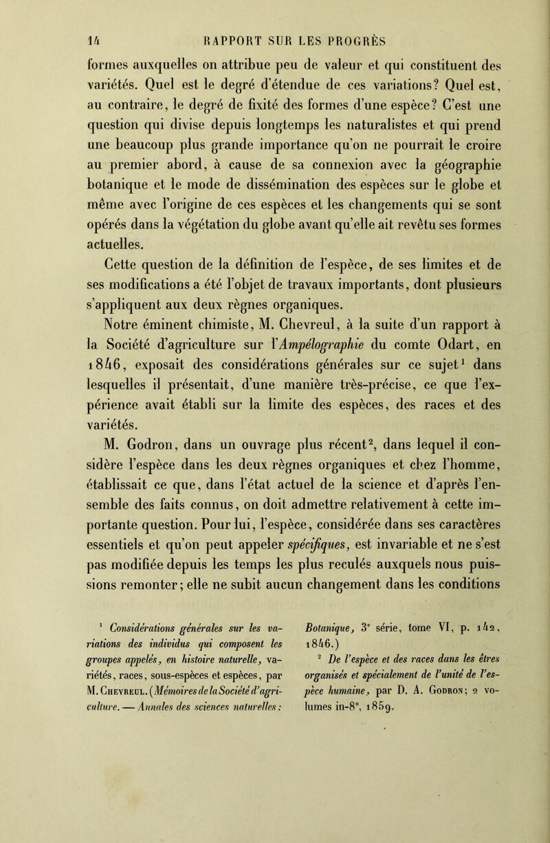 formes auxquelles on attribue peu de valeur et qui constituent des variétés. Quel est le degré d’étendue de ces variations? Quel est, au contraire, le degré de fixité des formes d’une espèce? C’est une question qui divise depuis longtemps les naturalistes et qui prend une beaucoup plus grande importance qu’on ne pourrait le croire au premier abord, à cause de sa connexion avec la géographie botanique et le mode de dissémination des espèces sur le globe et même avec l’origine de ces espèces et les changements qui se sont opérés dans la végétation du globe avant quelle ait revêtu ses formes actuelles. Cette question de la définition de l’espèce, de ses limites et de ses modifications a été l’objet de travaux importants, dont plusieurs s’appliquent aux deux règnes organiques. Notre éminent chimiste, M. Chevreul, à la suite d’un rapport à la Société d’agriculture sur VAmpélographie du comte Odart, en 18^6, exposait des considérations générales sur ce sujet ^ dans lesquelles il présentait, d’une manière très-précise, ce que l’ex- périence avait établi sur la limite des espèces, des races et des variétés. M. Godron, dans un ouvrage plus récent^, dans lequel il con- sidère l’espèce dans les deux règnes organiques et chez l’homme, établissait ce que, dans l’état actuel de la science et d’après l’en- semble des faits connus, on doit admettre relativement à cette im- portante question. Pour lui, l’espèce, considérée dans ses caractères essentiels et qu’on peut appeler spécifiques, est invariable et ne s’est pas modifiée depuis les temps les plus reculés auxquels nous puis- sions remonter ; elle ne subit aucun changement dans les conditions * Considérations générales sur les va- riations des individus qui composent les groupes appelés, en histoire naturelle, va- riétés , races, sous-espèces et espèces, par M. Ghevreül. (Mémoires de la Société d’agri- culture.— Annales des sciences naturelles: Botanique, 3' série, tome VI, p. lia, i846.) ® De l’espece et des races dans les êtres organisés et spécialement de l’unité de l’es- pèce humaine, par D. A. Godron; 9 vo- lumes in-8°, 1869.