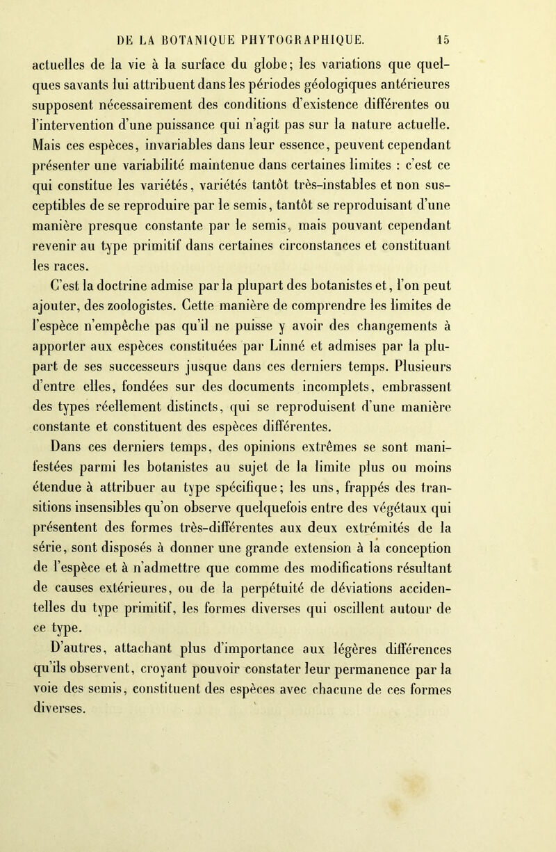 actuelles de la vie à la surface du globe; les variations que quel- ques savants lui attribuent dans les périodes géologiques antérieures supposent nécessairement des conditions d’existence dilFérentes ou l’intervention d’une puissance qui n’agit pas sur la nature actuelle. Mais ces espèces, invariables dans leur essence, peuvent cependant présenter une variabilité maintenue dans certaines limites : c’est ce qui constitue les variétés, variétés tantôt très-instables et non sus- ceptibles de se reproduire par le semis, tantôt se reproduisant d’une manière presque constante par le semis, mais pouvant cependant revenir au type primitif dans certaines circonstances et constituant les races. C’est la doctrine admise par la plupart des botanistes et, l’on peut ajouter, des zoologistes. Cette manière de comprendre les limites de l’espèce n’empêche pas qu’il ne puisse y avoir des changements à apporter aux espèces constituées par Linné et admises par la plu- part de ses successeurs jusque dans ces derniers temps. Plusieurs d’entre elles, fondées sur des documents incomplets, embrassent des types réellement distincts, qui se reproduisent d’une manière constante et constituent des espèces différentes. Dans ces derniers temps, des opinions extrêmes se sont mani- festées parmi les botanistes au sujet de la limite plus ou moins étendue à attribuer au type spécifique; les uns, frappés des tran- sitions insensibles qu’on observe quelquefois entre des végétaux qui présentent des formes très-différentes aux deux extrémités de la série, sont disposés à donner une grande extension à la conception de l’espèce et à n’admettre que comme des modifications résultant de causes extérieures, ou de la perpétuité de déviations acciden- telles du type primitif, les formes diverses qui oscillent autour de ce type. D’autres, attachant plus d’importance aux légères différences qu’ils observent, croyant pouvoir constater leur permanence par la voie des semis, constituent des espèces avec chacune de ces formes diverses.