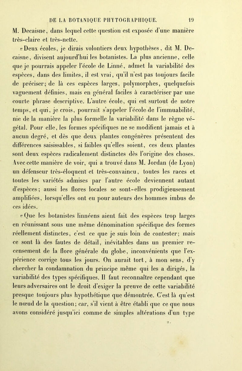 M. Decaisne, dans lequel cette question est exposée d’une manière très-claire et très-nette. frDeux écoles, je dirais volontiers deux hypothèses, dit M. De- caisne, divisent aujourd’hui les botanistes. La plus ancienne, celle que je pourrais appeler l’école de Linné, admet la variabilité des espèces, dans des limites, il est vrai, c|u’il n’est pas toujours facile de préciser; de là ces espèces larges, polymorphes, quelquefois vaguement définies, mais en général faciles à caractériser par une courte phrase descriptive. L’autre école, qui est surtout de notre temps, et qui, je crois, pourrait s’appeler l’école de l’immuabilité, nie de la manière la plus formelle la variabilité dans le règne vé- gétal. Pour elle, les formes spécifiques ne se modifient jamais et à aucun degré, et dès que deux plantes congénères présentent des différences saisissables, si faibles qu’elles soient, ces deux plantes sont deux espèces radicalement distinctes dès l’origine des choses. Avec cette manière de voir, qui a trouvé dans M. Jordan (de Lyon) un défenseur très-éloquent et très-convaincu, toutes les races et toutes les variétés admises par l’autre école deviennent autant d’espèces ; aussi les flores locales se sont-elles prodigieusement amplifiées, lorsqu’elles ont eu pour auteurs des hommes imbus de ces idées. cr Que les botanistes linnéens aient fait des espèces trop larges en réunissant sous une même dénomination spécifique des formes réellement distinctes, c’est ce que je suis loin de contester; mais ce sont là des fautes de détail, inévitables dans un premier re- censement de la flore générale du globe, inconvénients que l’ex- périence corrige tous les jours. On aurait tort, à mon sens, d’y chercher la condamnation du principe même qui les a dirigés, la variabilité des types spécifiques. Il faut reconnaître cependant que leurs adversaires ont le droit d’exiger la preuve de cette variabilité presque toujours plus hypothétique que démontrée. C’est là qu’est le nœud de la question; car, s’il vient à être établi que ce que nous avons considéré jusqu’ici comme de simples altérations d’un type