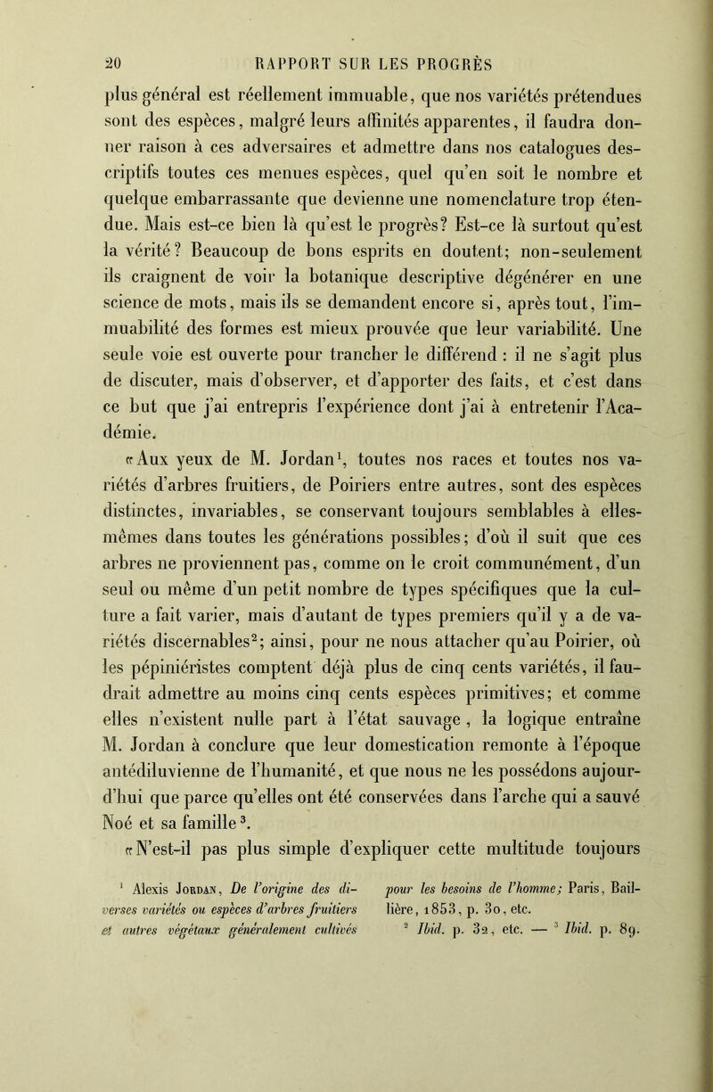 plus général est réellement immuable, que nos variétés prétendues sont des espèces, malgré leurs affinités apparentes, il faudra don- ner raison à ces adversaires et admettre dans nos catalogues des- criptifs toutes ces menues espèces, quel qu’en soit le nombre et quelque embarrassante que devienne une nomenclature trop éten- due. Mais est-ce bien là qu’est le progrès? Est-ce là surtout qu’est la vérité? Beaucoup de bons esprits en doutent; non-seulement ils craignent de voir la botanique descriptive dégénérer en une science de mots, mais ils se demandent encore si, après tout, l’im- muabilité des formes est mieux prouvée que leur variabilité. Une seule voie est ouverte pour trancher le différend : il ne s’agit plus de discuter, mais d’observer, et d’apporter des faits, et c’est dans ce but que j’ai entrepris l’expérience dont j’ai à entretenir l’Aca- démie. Cf Aux yeux de M. Jordan \ toutes nos races et toutes nos va- riétés d’arbres fruitiers, de Poiriers entre autres, sont des espèces distinctes, invariables, se conservant toujours semblables à elles- mêmes dans toutes les générations possibles ; d’où il suit que ces arbres ne proviennent pas, comme on le croit communément, d’un seul ou même d’un petit nombre de types spécifiques que la cul- ture a fait varier, mais d’autant de types premiers qu’il y a de va- riétés discernables^; ainsi, pour ne nous attacher qu’au Poirier, où les pépiniéristes comptent déjà plus de cinq cents variétés, il fau- drait admettre au moins cinq cents espèces primitives; et comme elles n’existent nulle part à l’état sauvage , la logique entraîne M. Jordan à conclure que leur domestication remonte à l’époque antédiluvienne de l’humanité, et que nous ne les possédons aujour- d’hui que parce quelles ont été conservées dans l’arche qui a sauvé Noé et sa famille *. Cf N’est-il pas plus simple d’expliquer cette multitude toujours ‘ Alexis Jordan, De l’origine des di- pour les besoins de l’homme; Paris, Rail- verses variétés ou especes d’arbres fruitiers lière, i853, p. 3o, etc. et autres végétaux généralement cultivés ^ Ibid. p. 3a, etc. — ® Ibid. p. 89.