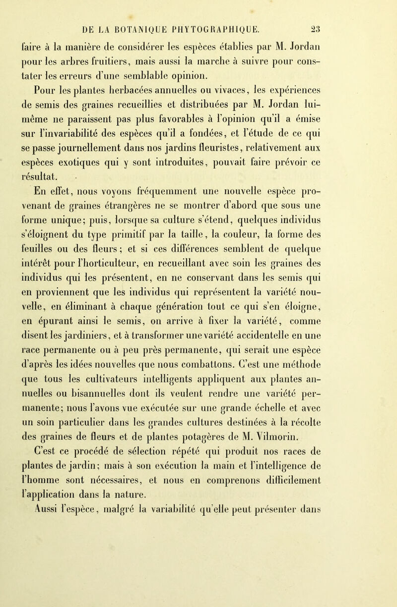 faire à la manière de considérer les espèces établies par M. Jordan pour les arbres fruitiers, mais aussi la marche à suivre pour cons- tater les erreurs d’une semblable opinion. Pour les plantes herbacées annuelles ou vivaces, les expériences de semis des graines recueillies et distribuées par M. Jordan lui- même ne paraissent pas plus favorables à l’opinion qu’il a émise sur l’invariabilité des espèces qu’il a fondées, et l’étude de ce qui se passe journellement dans nos jardins fleuristes, relativement aux espèces exotiques qui y sont introduites, pouvait faire prévoir ce résultat. En effet, nous voyons fréquemment une nouvelle espèce pro- venant de graines étrangères ne se montrer d’abord que sous une forme unique; puis, lorsque sa culture s’étend, quelques individus s’éloignent du type primitif par la taille, la couleur, la forme des feuilles ou des fleurs ; et si ces différences semblent de quelque intérêt pour l’horticulteur, en recueillant avec soin les graines des individus qui les présentent, en ne conservant dans les semis qui en proviennent que les individus qui représentent la variété nou- velle, en éliminant à chaque génération tout ce qui s’en éloigne, en épurant ainsi le semis, on arrive à fixer la variété, comme disent les jardiniers, et à transformer une variété accidentelle en une race permanente ou à peu près permanente, qui serait une espèce d’après les idées nouvelles que nous combattons. C’est une méthode que tous les cultivateurs intelligents appliquent aux plantes an- nuelles ou bisannuelles dont ils veulent rendre une variété per- manente; nous l’avons vue exécutée sur une grande échelle et avec un soin particulier dans les grandes cultures destinées à la récolte des graines de fleurs et de plantes potagères de M. Vilmorin. C’est ce procédé de sélection répété qui produit nos races de plantes de jardin; mais à son exécution la main et l’intelligence de l’homme sont nécessaires, et nous en comprenons difficilement l’application dans la nature. Aussi l’espèce, malgré la variabilité quelle peut présenter dans