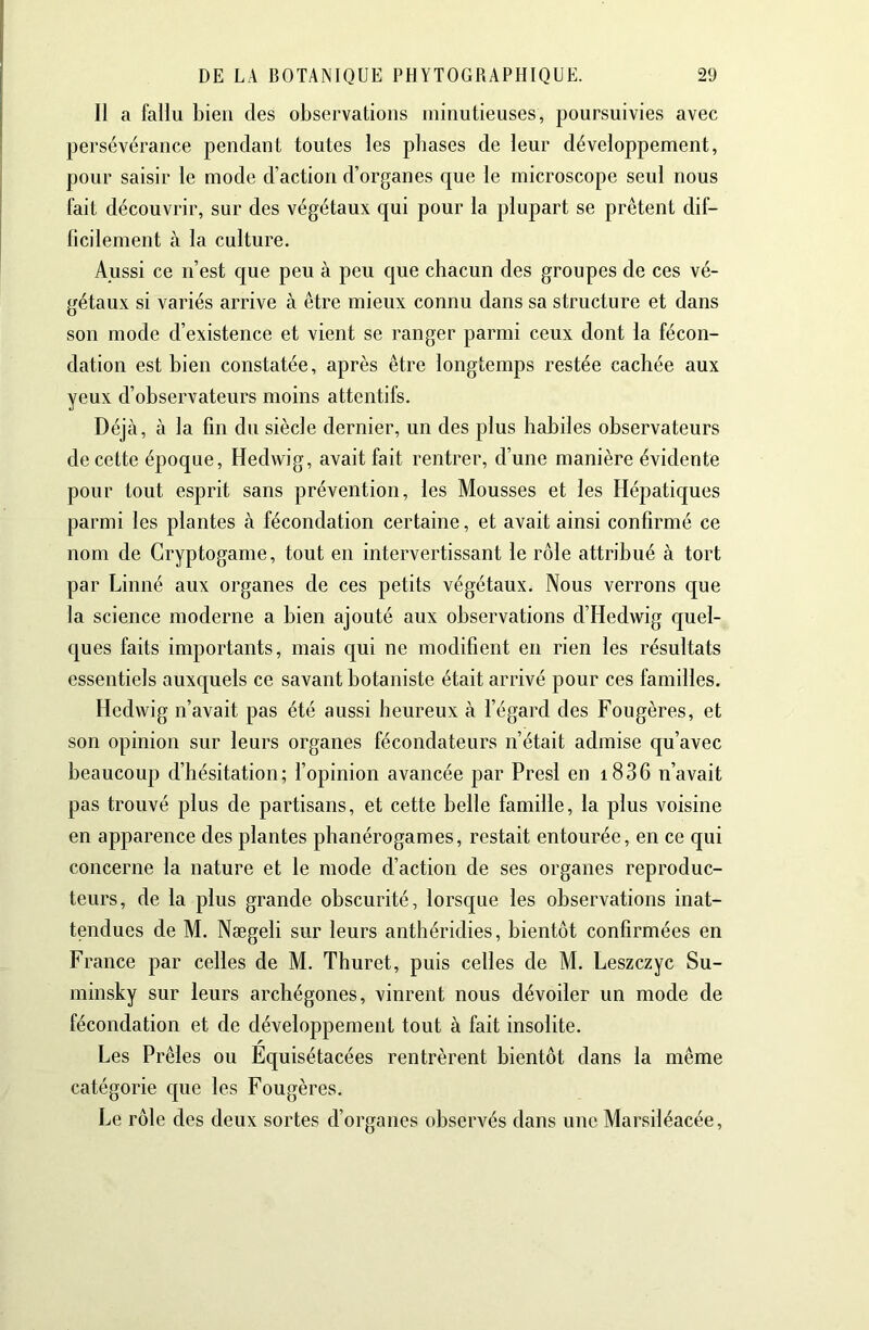 Il a fallu bien des observations minutieuses, poursuivies avec persévérance pendant toutes les phases de leur développement, pour saisir le mode d’action d’organes que le microscope seul nous fait découvrir, sur des végétaux qui pour la plupart se prêtent dif- ficilement à la culture. Aussi ce n’est que peu à peu que chacun des groupes de ces vé- gétaux si variés arrive à être mieux connu dans sa structure et dans son mode d’existence et vient se ranger parmi ceux dont la fécon- dation est bien constatée, après être longtemps restée cachée aux yeux d’observateurs moins attentifs. Déjà, à la fin du siècle dernier, un des plus habiles observateurs de cette époque, Hedwig, avait fait rentrer, d’une manière évidente pour tout esprit sans prévention, les Mousses et les Hépatiques parmi les plantes à fécondation certaine, et avait ainsi confirmé ce nom de Cryptogame, tout en intervertissant le rôle attribué à tort par Linné aux organes de ces petits végétaux. Nous verrons que la science moderne a bien ajouté aux observations d’Hedwig quel- ques faits importants, mais qui ne modifient en rien les résultats essentiels auxquels ce savant botaniste était arrivé pour ces familles. Hedwig n’avait pas été aussi heureux à l’égard des Fougères, et son opinion sur leurs organes fécondateurs n’était admise qu’avec beaucoup d’hésitation; l’opinion avancée par Presl en i836 n’avait pas trouvé plus de partisans, et cette belle famille, la plus voisine en apparence des plantes phanérogames, restait entourée, en ce qui concerne la nature et le mode d’action de ses organes reproduc- teurs, de la plus grande obscurité, lorsque les observations inat- tendues de M. Nægeli sur leurs anthéridies, bientôt confirmées en France par celles de M. Thuret, puis celles de M. Leszczyc Su- minsky sur leurs archégones, vinrent nous dévoiler un mode de fécondation et de développement tout à fait insolite. r Les Prêles ou Equisétacées rentrèrent bientôt dans la même catégorie que les Fougères. Le rôle des deux sortes d’organes observés dans une Marsiléacée,