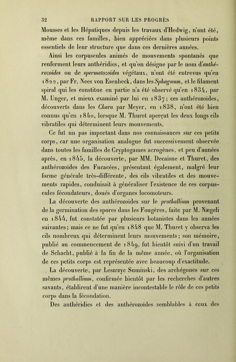 Mousses et les Hépatiques depuis les travaux d’Hedwig, n’ont été, même dans ces familles, bien appréciées dans plusieurs points essentiels de leur structure que dans ces dernières années. Ainsi les corpuscules animés de mouvements spontanés que renferment leurs anthéridies, et qu’on désigne par le nom ^anthé- rozoïdes ou de spermatozoïdes végétaux, n’ont été entrevus qu’en 182 2, par Fr. Nees von Esenbeck, dans \ç,sSphagnum, et le filament spiral qui les constitue en partie n’a été observé qu’en 18 3 /i, par M. Unger, et mieux examiné par lui en 1887; ces anthérozoïdes, découverts dans les Chara par Meyer, en i838, n’ont été bien connus qu’en i8/io, lorsque M. Thuret aperçut les deux longs cils vibratiles qui déterminent leurs mouvements. Ce fut un pas important dans nos connaissances sur ces petits corps, car une organisation analogue fut successivement observée dans toutes les familles de Cryptogames acrogènes, et peu d’années après, en i8^5, la découverte, par MM. Decaisne et Thuret, des anthérozoïdes des Fucacées, présentant également, malgré leur forme générale très-différente, des cils vibratiles et des mouve- ments rapides, conduisait à généraliser l’existence de ces corpus- cules fécondateurs, doués d’organes locomoteurs. La découverte des anthérozoïdes sur le prothallium provenant de la germination des spores dans les Fougères, faite par M. Nægeli en 18kh, fut constatée par plusieurs botanistes dans les années suivantes; mais ce ne fut qu’en i8/i8 que M. Thuret y observa les cils nombreux qui déterminent leurs mouvements; son mémoire, publié au commencement de 18^9, fut bientôt suivi d’un travail de Schacht, publié à la fin de la même année, où l’organisation de ces petits corps est représentée avec beaucoup d’exactitude. La découverte, par Leszczyc Suminski, des archégones sur ces mêmes prothalliwn, confirmée bientôt par les recherches d’autres savants, établirent d’une manière incontestable le rôle de ces petits corps dans la fécondation. Des anthéridies et des anthérozoïdes semblables à ceux des