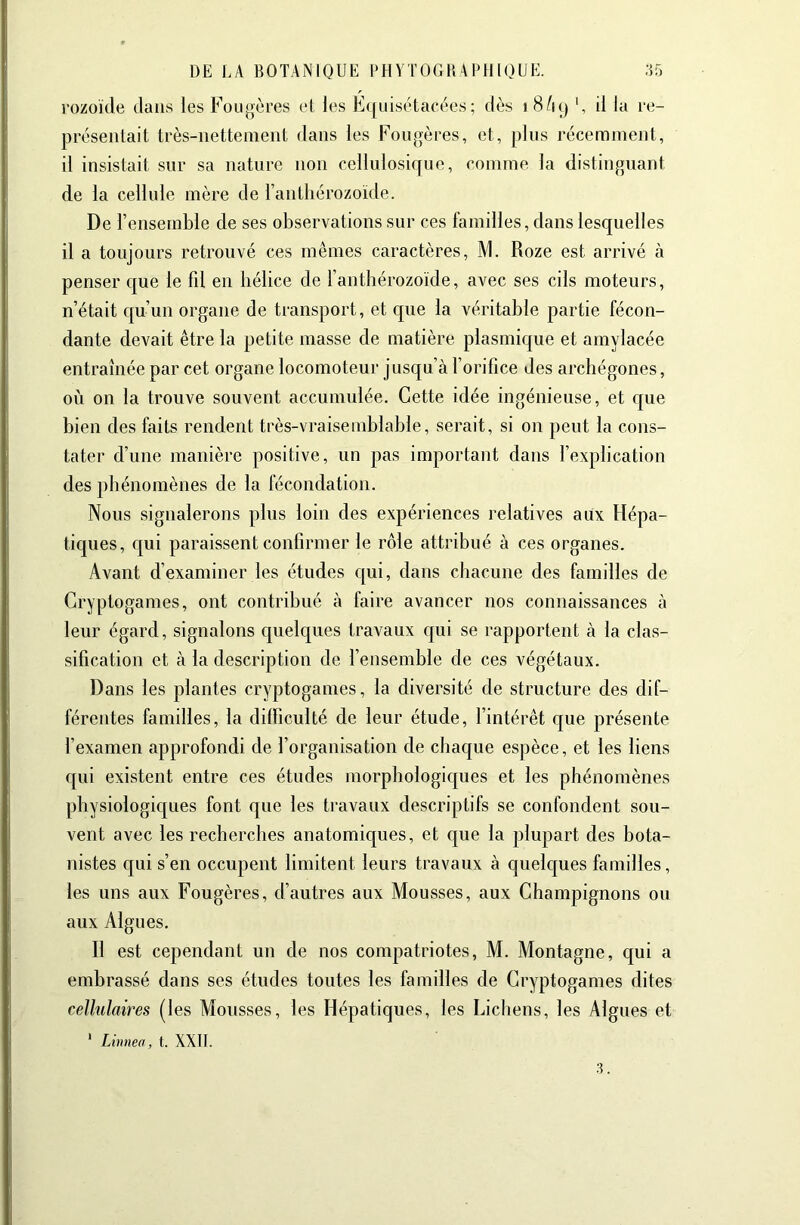 rozoïde dans les Fougères et les E(|iiiséta(*èes; dès i 8/i() il la re- présentait très-nettement dans les Fougères, et, ])liis récemment, il insistait sur sa nature non cellulosique, comme la distinguant de la cellule mère de l’anthérozoïde. De l’ensemble de ses observations sur ces familles, dans lesquelles il a toujours retrouvé ces mêmes caractères, M. Roze est arrivé à penser que le fil en hélice de l’anthérozoïde, avec ses cils moteurs, n’était qu’un organe de transport, et que la véritable partie fécon- dante devait être la petite masse de matière plasmique et amylacée entraînée par cet organe locomoteur jusqu’à l’orifice des archégones, où on la trouve souvent accumulée. Cette idée ingénieuse, et que bien des faits rendent très-vraisemblable, serait, si on peut la cons- tater d’une manière positive, un pas important dans l’explication des phénomènes de la fécondation. Nous signalerons plus loin des expériences relatives aux Hépa- tiques, qui paraissent confirmer le rôle attribué à ces organes. Avant d’examiner les études qui, dans chacune des familles de Cryptogames, ont contribué à faire avancer nos connaissances à leur égard, signalons quelques travaux qui se rapportent à la clas- sification et à la description de l’ensemble de ces végétaux. Dans les plantes cryptogames, la diversité de structure des dif- férentes familles, la difficulté de leur étude, l’intérêt que présente l’examen approfondi de l’organisation de chaque espèce, et les liens qui existent entre ces études morphologiques et les phénomènes physiologiques font que les travaux descriptifs se confondent sou- vent avec les recherches anatomiques, et que la plupart des bota- nistes qui s’en occupent limitent leurs travaux à quelques familles, les uns aux Fougères, d’autres aux Mousses, aux Champignons ou aux Algues. Il est cependant un de nos compatriotes, M. Montagne, qui a embrassé dans ses études toutes les familles de Cryptogames dites celhdaires (les Mousses, les Hépatiques, les Lichens, les Algues et ' Limiea, t. XXII.