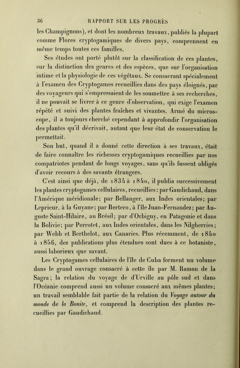 les Champignons), et dont les nombreux travaux, publiés la plupart comme Flores cryptogamiques de divers pays, comprennent en même temps toutes ces familles. Ses études ont porté plutôt sur la classification de ces plantes, sur la distinction des genres et des espèces, que sur l’organisation intime et la physiologie de ces végétaux. Se consacrant spécialement à l’examen des Cryptogames recueillies dans des pays éloignés, par des voyageurs c[ui s’empressaient de les soumettre à ses recherches, il ne pouvait se livrer à ce genre d’observation, qui exige l’examen répété et suivi des plantes fraîches et vivantes. Armé du micros- cope, il a toujours cherché cependant à approfondir l’organisation des plantes qu’il décrivait, autant c[ue leur état de conservation le permettait. Son but, quand il a donné cette direction à ses travaux, était de faire connaître les richesses cryptogamic|ues recueillies par nos compatriotes pendant de longs voyages, sans qu’ils fussent obligés d’avoir recours à des savants étrangers. C’est ainsi que déjà, de i83ôà i8Ao, il publia successivement les plantes cryptogames cellulaires, recueillies : par Gaudichaud, dans l’Amérique méridionale; par Bellanger, aux Indes orientales; par Leprieur, à la Guyane; par Bertero, à l’île Juan-Fernandez; par Au- guste Saint-Hilaire, au Brésil; par d’Orbigny, en Patagonie et dans la Bolivie; par Perrotet, aux Indes orientales, dans les Nilgherries; par Webb et Berthelot, aux Canaries. Plus récemment, de i8ôo à i856, des publications plus étendues sont dues à ce botaniste, aussi laborieux que savant. Les Cryptogames cellulaires de l’île de Cuba forment un volume dans le grand ouvrage consacré à cette île par M. Bamon de la Sagra ; la relation du voyage de d’ürville au pôle sud et dans l’Océanie comprend aussi un volume consacré aux mêmes plantes; un travail semblable fait partie de la relation du Voyage autour du monde de la Bonite, et comprend la description des plantes re- cueillies par Gaudichaud.