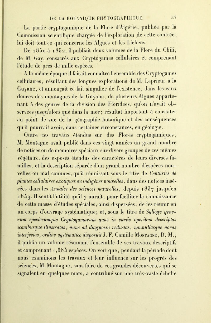 La partie cryptogainique de la Flore d’Algérie, publiée par la Commission scientifique chargée de l’exploration de cette contrée, lui doit tout ce qui concerne les Algues et les Lichens. De i85oà 1862, il publiait deux volumes de la Flore du Chili, de M. Gay, consacrés aux Cryptogames cellulaires et comprenant l’étude de près de mille espèces. A la même époque il faisait connaître l’ensemble des Cryptogames cellulaires, résultant des longues explorations de M. Leprieur à la Guyane, et annonçait ce fait singulier de l’existence, dans les eaux douces des montagnes de la Guyane, de plusieurs Algues apparte- nant à des genres de la division des Floridées, qu’on n’avait ob- servées jusqu’alors que dans la mer; résultat important à constater au point de vue de la géographie botanique et des conséquences qu’il pourrait avoir, dans certaines circonstances, en géologie. Outre ces travaux étendus sur des Flores cryptogamiques, M. Montagne avait publié dans ces vingt années un grand nombre de notices ou de mémoires spéciaux sur divers groupes de ces mêmes végétaux, des exposés étendus des caractères de leurs diverses fa- milles, et la description séparée d’un grand nombre d’espèces nou- velles ou mal connues, qu’il réunissait sous le titre de Centuries de plantes cellulaires exotiques ou indigènes nouvelles, dans des notices insé- rées dans les Amiales des sciences naturelles, depuis i83y jusqu’en 18/19. sentit l’utilité qu’il y aurait, pour faciliter la connaissance de cette masse d’études spéciales, ainsi dispersées, de les réunir en un corps d’ouvrage systématique; et, sous le titre de Stjlloge gene- runi specierumque Cryptogamaruni quas in variis operibus descriptas iconibusque illustratas, nunc ad diagnosin reductas, nonnullasque novas interjectas, ordine systematico disposait i. F. Camille Montagne, D. M., il publia un volume résumant l’ensemble de ses travaux descriptifs et comprenant i,68/i espèces. On voit que, pendant la période dont nous examinons les travaux et leur influence sur les progrès des sciences, M. Montagne, sans faire de ces grandes découvertes qui se signalent en quelques mots, a contribué sur une très-vaste échelle