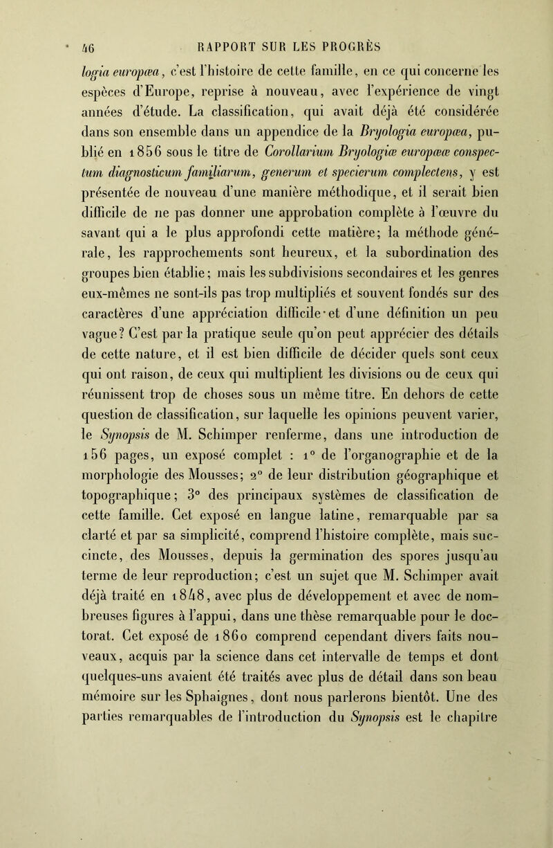 • Zi6 logia europœa, c’est l’histoire de cette famille, en ce qui concerne les espèces d’Europe, reprise à nouveau, avec l’expérience de vingt années d’étude. La classification, qui avait déjà été considérée dans son ensemble dans un appendice de la Bryologia europœa, pu- blié en 1856 sous le titre de Corollarium Bryologiœ europœœ conspec- lum diagnosticum familiarum, generum et specierum complectens, y est présentée de nouveau d’une manière méthodique, et il serait bien difficile de ne pas donner une approbation complète à l’œuvre du savant c[ui a le plus approfondi cette matière; la méthode géné- rale, les rapprochements sont heureux, et la subordination des groupes bien établie; mais les subdivisions secondaires et les genres eux-mêmes ne sont-ils pas trop multipliés et souvent fondés sur des caractères d’une appréciation difficile'et d’une définition un peu vague? C’est par la pratique seule qu’on peut apprécier des détails de cette nature, et il est bien difficile de décider quels sont ceux qui ont raison, de ceux qui multiplient les divisions ou de ceux qui réunissent trop de choses sous un même titre. En dehors de cette question de classification, sur laquelle les opinions peuvent varier, le Synopsis de M. Schimper renferme, dans une introduction de i56 pages, un exposé complet : i° de l’organographie et de la morphologie des Mousses ; 2° de leur distribution géographique et topographique ; 3° des principaux systèmes de classification de cette famille. Cet exposé en langue latine, remarquable par sa clarté et par sa simplicité, comprend l’histoire complète, mais suc- cincte, des Mousses, depuis la germination des spores jusqu’au terme de leur reproduction; c’est un sujet que M. Schimper avait déjà traité en i8à8, avec plus de développement et avec de nom- breuses figures à l’appui, dans une thèse remarquable pour le doc- torat. Cet exposé de 1860 comprend cependant divers faits nou- veaux, acquis par la science dans cet intervalle de temps et dont quelques-uns avaient été traités avec plus de détail dans son beau mémoire sur les Spliaignes, dont nous parlerons bientôt. Une des parties remarquables de l’introduction du Synopsis est le chapitre