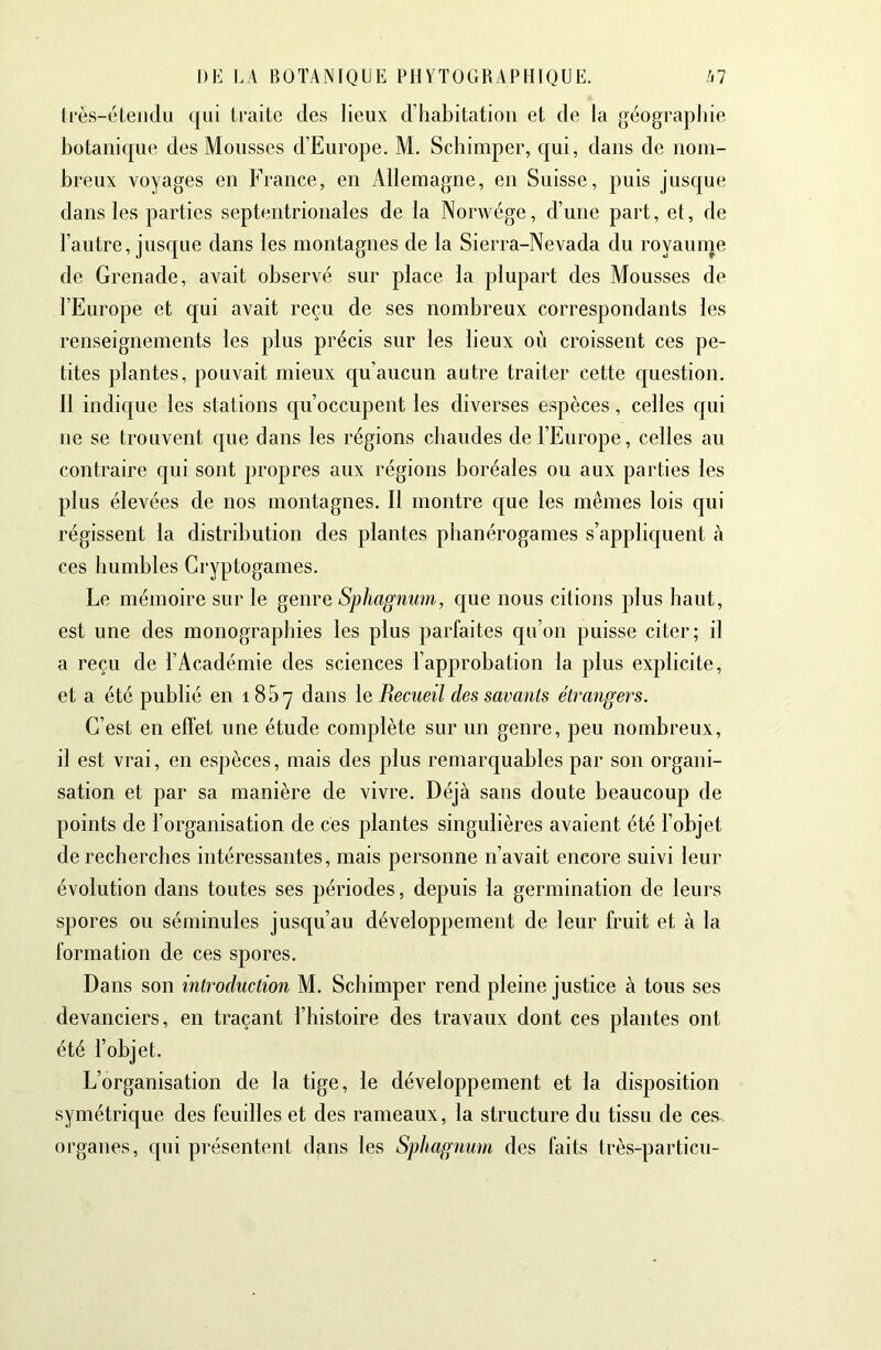 ti-ès-éleiidu qui traite des lieux d’habitation et de la géographie botanique des Mousses d’Europe. M. Schimper, qui, dans de nom- breux voyages en France, en Allemagne, en Suisse, puis jusque dans les parties septentrionales de la Norwége, d’une part, et, de l’autre, jusque dans les montagnes de la Sierra-Nevada du royaurne de Grenade, avait observé sur place la plupart des Mousses de l’Europe et qui avait reçu de ses nombreux correspondants les renseignements les plus précis sur les lieux où croissent ces pe- tites plantes, pouvait mieux cju’aucun autre traiter cette question. Il indique les stations cp’occupent les diverses espèces, celles qui ne se trouvent c|ue dans les régions chaudes de l’Europe, celles au contraire c[ui sont propres aux régions boréales ou aux parties les plus élevées de nos montagnes. Il montre que les mêmes lois qui régissent la distribution des plantes phanérogames s’appliquent à ces humbles Cryptogames. Le mémoire sur le genre Sphagnum, c[ue nous citions plus haut, est une des monographies les plus parfaites qu’on puisse citer; il a reçu de l’Académie des sciences l’approbation la plus explicite, et a été publié en 185^ dans le Recueil des savants étrangers. C’est en effet une étude complète sur un genre, peu nombreux, il est vrai, en espèces, mais des plus remarquables par son organi- sation et par sa manière de vivre. Déjà sans doute beaucoup de points de l’organisation de ces plantes singulières avaient été l’objet de recherches intéressantes, mais personne n’avait encore suivi leur évolution dans toutes ses périodes, depuis la germination de leurs spores ou séminules jusc[u’au développement de leur fruit et à la formation de ces spores. Dans son introduction M. Schimper rend pleine justice à tous ses devanciers, en traçant l’histoire des travaux dont ces plantes ont été l’objet. L’organisation de la tige, le développement et la disposition symétrique des feuilles et des rameaux, la structure du tissu de ces organes, qui présentent dans les Sphagnum des faits très-particu-