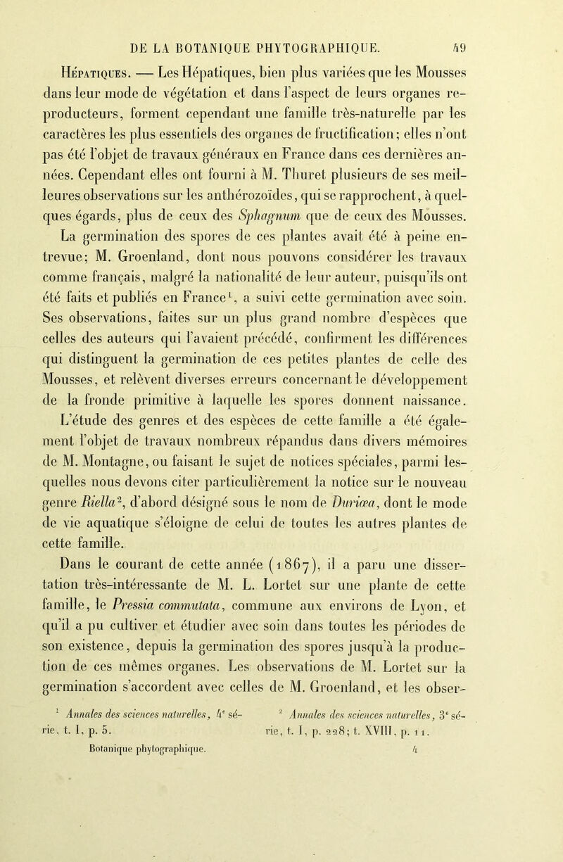 Hépatiques. — Les Hépatiques, bien plus variées que les Mousses dans leur mode de végétation et dans l’aspect de leurs organes re- producteurs, forment cependant une famille très-naturelle par les caractères les plus essentiels des organes de fructification; elles n’ont pas été l’objet de travaux généraux en France dans ces dernières an- nées. Cependant elles ont fourni à M. Thuret plusieurs de ses meil- leures observations sur les anthérozoïdes, c[ui se rapprochent, à c[uel- ques égards, plus de ceux des Sphagnum que de ceux des Mousses. La germination des spores de ces plantes avait été à peine en- trevue; M. Groenland, dont nous pouvons considérer les travaux comme français, malgré la nationalité de leur auteur, puisqu’ils ont été faits et publiés en France C a suivi cette germination avec soin. Ses observations, faites sur un plus grand nombre d’espèces que celles des auteurs qui l’avaient précédé, confirment les différences qui distinguent la germination de ces petites plantes de celle des Mousses, et relèvent diverses erreurs concernant le développement de la fronde primitive à laquelle les spores donnent naissance. L’étude des genres et des espèces de cette famille a été égale- ment l’objet de travaux nombreux répandus dans divers mémoires de M. Montagne, ou faisant le sujet de notices spéciales, parmi les- c[uelles nous devons citer particulièrement la notice sur le nouveau genre Riella^, d’abord désigné sous le nom de Duriœa, dont le mode de vie aquatique s’éloigne de celui de toutes les autres plantes de cette famille. Dans le courant de cette année (1867), il a paru une disser- tation très-intéressante de M. L. Lortet sur une plante de cette famille, le Pressia commulata, commune aux environs de Lyon, et qu’il a pu cultiver et étudier avec soin dans toutes les périodes de son existence, depuis la germination des spores juscju’à la produc- tion de ces mêmes organes. Les observations de M. Lortet sur la germination s’accordent avec celles de M. Groenland, et les obser- ’ Annales des sciences naturelles, 4'sé- ^ Annales des sciences naturelles, rie, t. 1, p. 5. rie, t. I, p. 928; t. XVIII, p. 11. Botanique phytograpliique. k