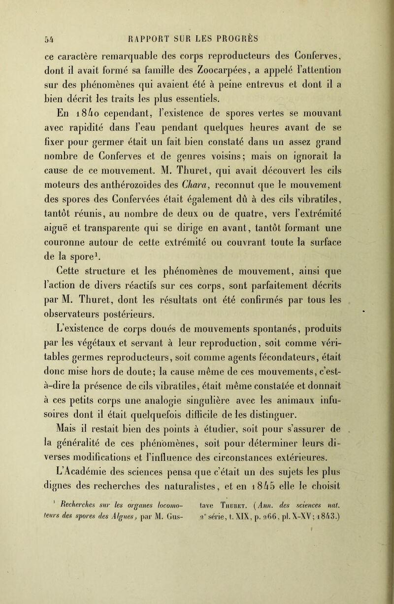 ce caractère remarquable des corps reproducteurs des Gouterves, dont il avait formé sa famille des Zoocarpées, a appelé ratteiition sur des phénomènes qui avaient été à peine entrevus et dont il a bien décrit les traits les plus essentiels. En i8/io cependant, l’existence de spores vertes se mouvant avec rapidité dans l’eau pendant quelques heures avant de se fixer pour germer était un fait bien constaté dans un assez grand nombre de Gonferves et de genres voisins; mais on ignorait la cause de ce mouvement. M. Thuret, qui avait découvert les cils moteurs des anthérozoïdes des Chara, reconnut que le mouvement des spores des Gonfervées était également dû à des cils vibratiles, tantôt réunis, au nombre de deux ou de quatre, vers l’extrémité aiguë et transparente qui se dirige en avant, tantôt formant une couronne autour de cette extrémité ou couvrant toute la surface de la spore b Gette structure et les phénomènes de mouvement, ainsi que l’action de divers réactifs sur ces corps, sont parfaitement décrits par M. Thuret, dont les résultats ont été confirmés par tous les observateurs postérieurs. L’existence de corps doués de mouvements spontanés, produits par les végétaux et servant à leur reproduction, soit comme véri- tables germes reproducteurs, soit comme agents fécondateurs, était donc mise hors de doute; la cause même de ces mouvements, c’est- à-dire la présence de cils vibratiles, était même constatée et donnait à ces petits corps une analogie singulière avec les animaux infu- soires dont il était quelquefois difficile de les distinguer. Mais il restait bien des points à étudier, soit pour s’assurer de la généralité de ces phénomènes, soit pour déterminer leurs di- verses modifications et l’influence des circonstances extérieures. L’Académie des sciences pensa que c’était un des sujets les plus dignes des recherches des naturalistes, et en i8ô5 elle le choisit ‘ Recherches sur les organes locomo- tave Thuket. [Ann. des sciences nat. leurs des spores des Algues, par M. Gus- a série, t. XIX, p. a66, pl. X-XV; i843.) I