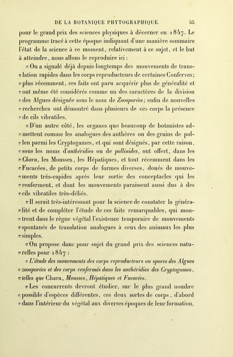 pour le grand prix des sciences physiques à décerner en 18/17. Le programme tracé à cette époque indiquant d’une manière sommaire l’état de la science à ce moment, relativement à ce sujet, et le but à atteindre, nous allons le reproduire ici : ff On a signalé déjà depuis longtemps des mouvements de trans- ff lation rapides dans les corps reproducteurs de certaines Conferves; rrplus récemment, ces faits ont paru acquérir plus de généralité et cr ont même été considérés comme un des caractères de la division cr des Algues désignée sous le nom de Zoosporées; enfin de nouvelles Cf recherches ont démontré dans plusieurs de ces corps la présence de cils vibratiles. ff D’un autre côté, les organes que beaucoup de botanistes ad- ft mettent comme les analogues des anthères ou des grains de pol- cr len parmi les Cryptogames, et c{ui sont désignés, par cette raison, rrsous les noms à'anthéridies ou de pollinides, ont offert, dans les vChara, les Mousses, les Hépatiques, et tout récemment dans les ffFucacées, de petits corps de formes diverses, doués de mouve- crments très-rapides après leur sortie des conceptacles qui les tf renferment, et dont les mouvements paraissent aussi dus à des ffcils vibratiles très-déliés. ffll serait très-intéressant pour la science de constater la généra- fflité et de compléter l’étude de ces faits remarquables, qui mon- rr trent dans le règne végétal l’existence temporaire de mouvements Cf spontanés de translation analogues à ceux des animaux les plus cr simples. Cf On propose donc pour sujet du grand prix des sciences natu- ff relies pour 18 A7 : ff U étude des mouvements des corps reproductem^s ou spores des Algues Cf zoosporées et des corps renfermés dans les anthéridies des Cryptogames, K telles que Ghara, Mousses, Hépatiques et Fucacées. Cf Les concurrents devront étudier, sur le plus grand nombre ff possible d’espèces différentes, ces deux sortes de corps, d’abord Cf dans l’intérieur du végétal aux diverses époques de leur formation.