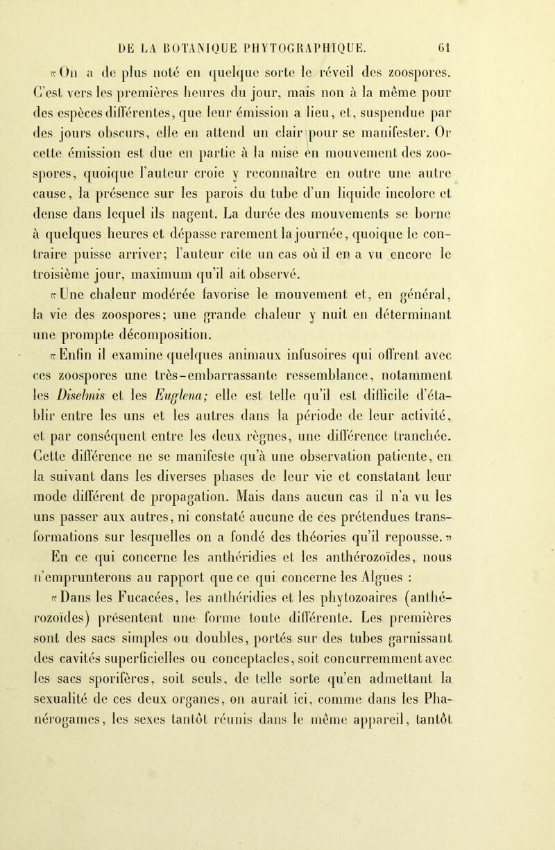 cc On a de plus noté en (juelque sorte le réveil des zoospores. C’est vers les premières heures du jour, mais non à la même pour des espèces différentes, que leur émission a lieu, et, suspendue par des jours obscurs, elle en attend un clair pour se manifester. Or cette émission est due en partie à la mise en mouvement des zoo- spores, quoic[ue l’auteur croie y reconnaître en outre une autre cause, la présence sur les parois du tube d’un liquide incolore et dense dans lequel ils nagent. La durée des mouvements se borne à quelques heures et dépasse rarement la journée, quoique le con- traire puisse arriver; l’auteur cite un cas où il en a vu encore le troisième jour, maximum c[u’il ait observé. ffLne chaleur modérée favorise le mouvement et, en général, la vie des zoospores; une grande chaleur y nuit en déterminant une prompte décomposition. cr Enfin il examine quelques animaux infusoires qui offrent avec ces zoospores une très-embarrassante ressemblance, notamment les Disebnis et les Euglena; elle est telle qu’il est difficile d’éta- blir entre les uns et les autres dans la période de leur activité, et par conséquent entre les deux règnes, une différence tranchée. Cette différence ne se manifeste qu’à une observation patiente, en la suivant dans les diverses phases de leur vie et constatant leur mode différent de propagation. Mais dans aucun cas il n’a vu les uns passer aux autres, ni constaté aucune de ces prétendues trans- formations sur lesquelles on a fondé des théories c[u’il repousse, n En ce qui concerne les anthéridies et les anthérozoïdes, nous n’emprunterons au rapport c{ue ce qui concerne les Algues : ffDans les Fucacées, les anthéridies et les phytozoaires (anthé- rozoïdes) présentent une forme toute différente. Les premières sont des sacs simples ou doubles, portés sur des tubes garnissant des cavités superficielles ou conceptacles, soit concurremment avec les sacs sporifères, soit seuls, de telle sorte qu’en admettant la sexualité de ces deux organes, on aurait ici, comme dans les Pha- nérogames, les sexes tantôt réunis dans le même appareil, tantôt