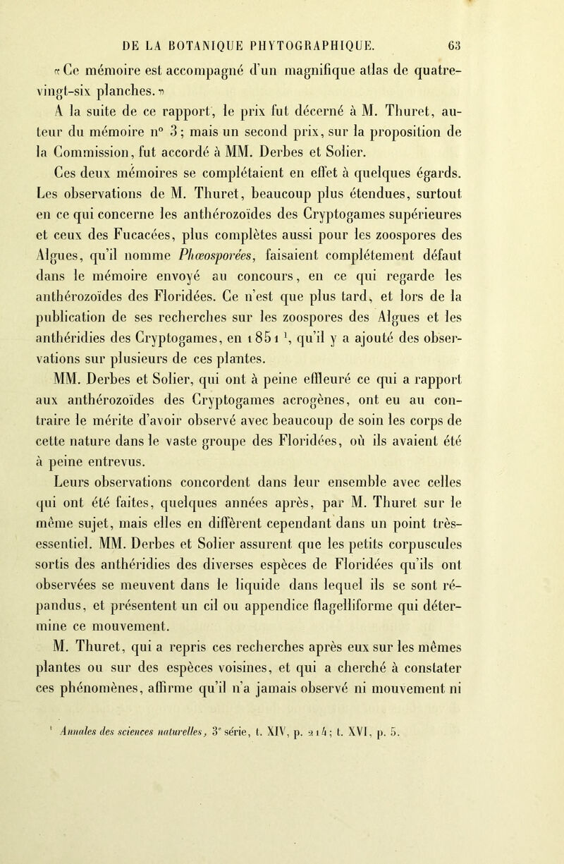 Cf Ce mémoire est accompagné d’un magnifique allas de quatre- vingt-six planches, n A la suite de ce rapport, le prix fut décerné à M. Thuret, au- teur du mémoire n° 3; mais un second prix, sur la proposition de la Commission, fut accordé à MM. Derbes et Solier. Ces deux mémoires se complétaient en effet à quelques égards. Les observations de M. Thuret, beaucoup plus étendues, surtout en ce qui concerne les anthérozoïdes des Cryptogames supérieures et ceux des Fucacées, plus complètes aussi pour les zoospores des Algues, qu’il nomme Pliœosporées, faisaient complètement défaut dans le mémoire envoyé au concours, en ce qui regarde les anthérozoïdes des Floridées. Ce n’est que plus tard^ et lors de la publication de ses recherches sur les zoospores des Algues et les anthéridies des Cryptogames, en i85i *, qu’il y a ajouté des obser- vations sur plusieurs de ces plantes. MM. Derbes et Solier, qui ont à peine effleuré ce qui a rapport aux anthérozoïdes des Cryptogames acrogènes, ont eu au con- traire le mérite d’avoir observé avec beaucoup de soin les corps de cette nature dans le vaste groupe des Floridées, où ils avaient été à peine entrevus. Leurs observations concordent dans leur ensemble avec celles qui ont été faites, quelques années après, par M. Thuret sur le même sujet, mais elles en diffèrent cependant dans un point très- essentiel. MM. Derbes et Solier assurent que les petits corpuscules sortis des anthéridies des diverses espèces de Floridées qu’ils ont observées se meuvent dans le liquide dans lequel ils se sont ré- pandus, et présentent un cil ou appendice flagelliforme qui déter- mine ce mouvement. M. Thuret, qui a repris ces recherches après eux sur les mêmes plantes ou sur des espèces voisines, et qui a cherché à constater ces phénomènes, affirme qu’il n’a jamais observé ni mouvement ni ' Annales des sciences naturelles, 3*'série, t. XIV, p. -nh-, t. XVI, p. 5.