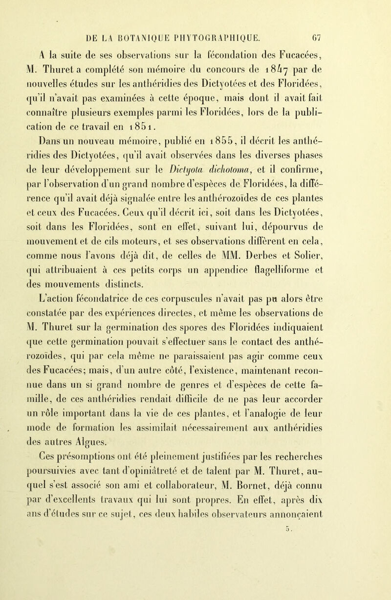 ,4 la suite de ses observations sur la fécondation des Fucacées, M. Tlîuret a complété son mémoire du concours de 18^7 par de nouvelles études sur les antliéridies des Dictyotées et des Floridées, qu’il n’avait pas examinées à cette époque, mais dont il avait fait connaître plusieurs exemples parmi les Floridées, lors de la publi- cation de ce travail en 18 51. Dans un nouveau mémoire, publié en 1855, il décrit les antlié- ridies des Dictyotées, qu’il avait observées dans les diverses phases de leur développement sur le Dictyola dichotoma, et il confirme, par l’observation d’un grand nombre d’espèces de Floridées, la diffé- rence qu’il avait déjà signalée entre les anthérozoïdes de ces plantes et ceux des Fucacées, Ceux qu’il décrit ici, soit dans les Dictyotées, soit dans les Floridées, sont en effet, suivant lui, dépourvus de mouvement et de cils moteurs, et ses observations diffèrent en cela, comme nous l’avons déjà dit, de celles de MM. Derbes et Solier, qui attribuaient à ces petits corps un appendice flagelliforme et des mouvements distincts. L’action fécondatrice de ces corpuscules n’avait pas pu alors être constatée par des expériences directes, et même les observations de M. Thuret sur la germination des spores des Floridées indiquaient que cette germination ])ouvait s’effectuer sans le contact des anthé- rozoïdes, qui par cela même ne paraissaient pas agir comme ceux des Fucacées; mais, d’un autre côté, l’existence, maintenant recon- nue dans un si grand nombre de genres et d’espèces de cette fa- mille, de ces anthéridies rendait difficile de ne pas leur accorder un rôle important dans la vie de ces plantes, et l’analogie de leur mode de formation les assimilait nécessairement aux anthéridies des autres Algues. Ces présomptions ont été pleinement justifiées par les recherches poursuivies avec tant d’opiniâtreté et de talent par M. Thuret, au- quel s’est associé son ami et collaborateur, M. Bornet, déjà connu par d’excellents travaux qui lui sont propres. En effet, après dix ans d’études sur ce sujet, ces deux habiles obserA^ateurs annonçaient