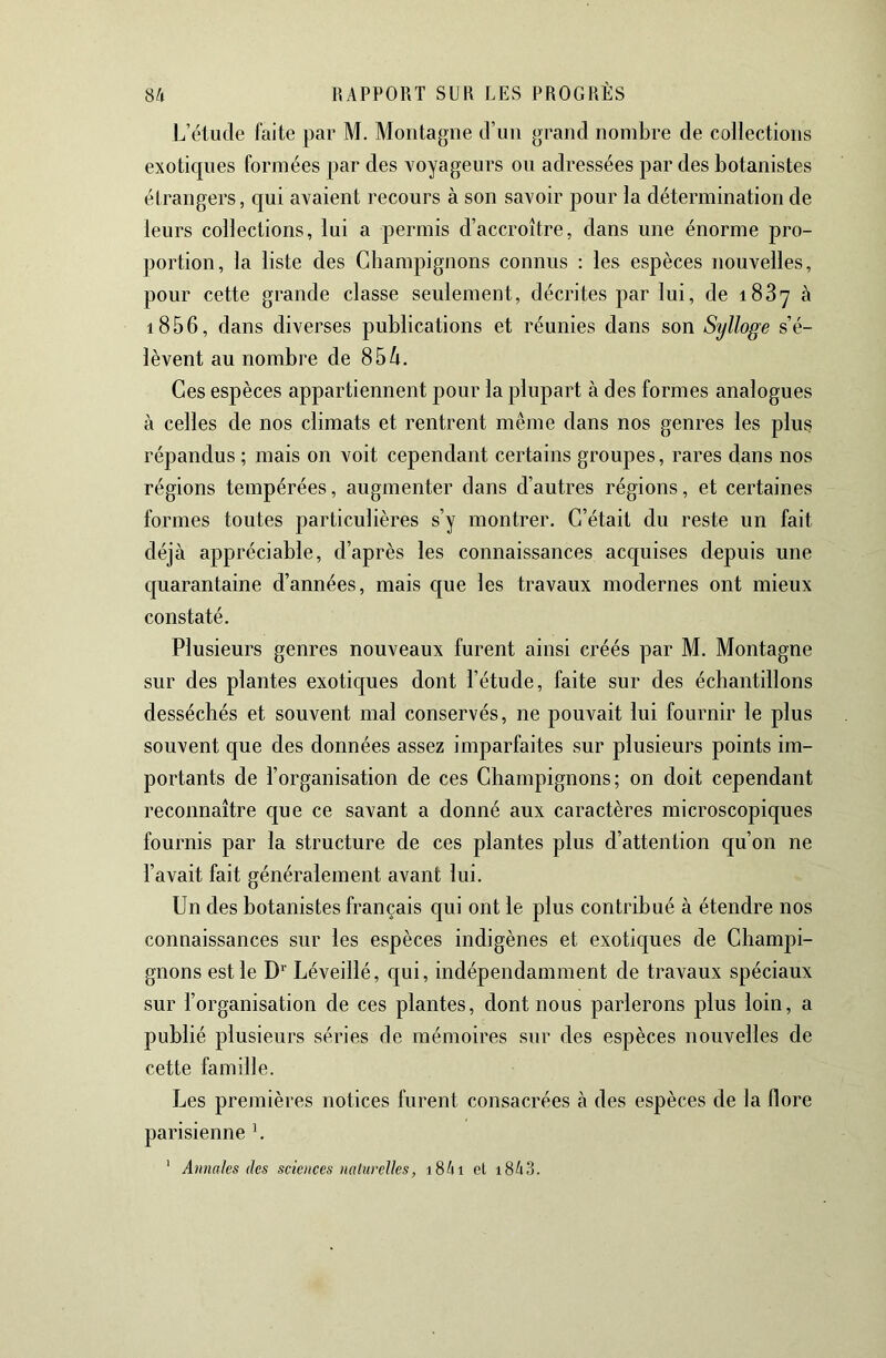 L’élude faite par M. Montagne d’un grand nombre de collections exotiques formées par des voyageurs ou adressées par des botanistes étrangers, qui avaient recours à son savoir pour la détermination de leurs collections, lui a permis d’accroître, dans une énorme pro- portion, la liste des Champignons connus : les espèces nouvelles, pour cette grande classe seulement, décrites par lui, de i83y à i856, dans diverses publications et réunies dans son Sylloge s’é- lèvent au nombre de 85/i. Ces espèces appartiennent pour la plupart à des formes analogues à celles de nos climats et rentrent même dans nos genres les plus répandus ; mais on voit cependant certains groupes, rares dans nos régions tempérées, augmenter dans d’autres régions, et certaines formes toutes particulières s’y montrer. C’était du reste un fait déjà appréciable, d’après les connaissances acquises depuis une quarantaine d’années, mais que les travaux modernes ont mieux constaté. Plusieurs genres nouveaux furent ainsi créés par M. Montagne sur des plantes exoticjues dont l’étude, faite sur des échantillons desséchés et souvent mal conservés, ne pouvait lui fournir le plus souvent que des données assez imparfaites sur plusieurs points im- portants de l’organisation de ces Champignons; on doit cependant reconnaître que ce savant a donné aux caractères microscopiques fournis par la structure de ces plantes plus d’attention qu’on ne l’avait fait généralement avant lui. Un des botanistes français qui ont le plus contribué à étendre nos connaissances sur les espèces indigènes et exoticjues de Champi- gnons est le D'^’ Léveillé, cpi, indépendamment de travaux spéciaux sur l’organisation de ces plantes, dont nous parlerons plus loin, a publié plusieurs séries de mémoires sur des espèces nouvelles de cette famille. Les premières notices furent consacrées à des espèces de la flore parisienne h ' Annales des sciences naturelles, iShi el i843.