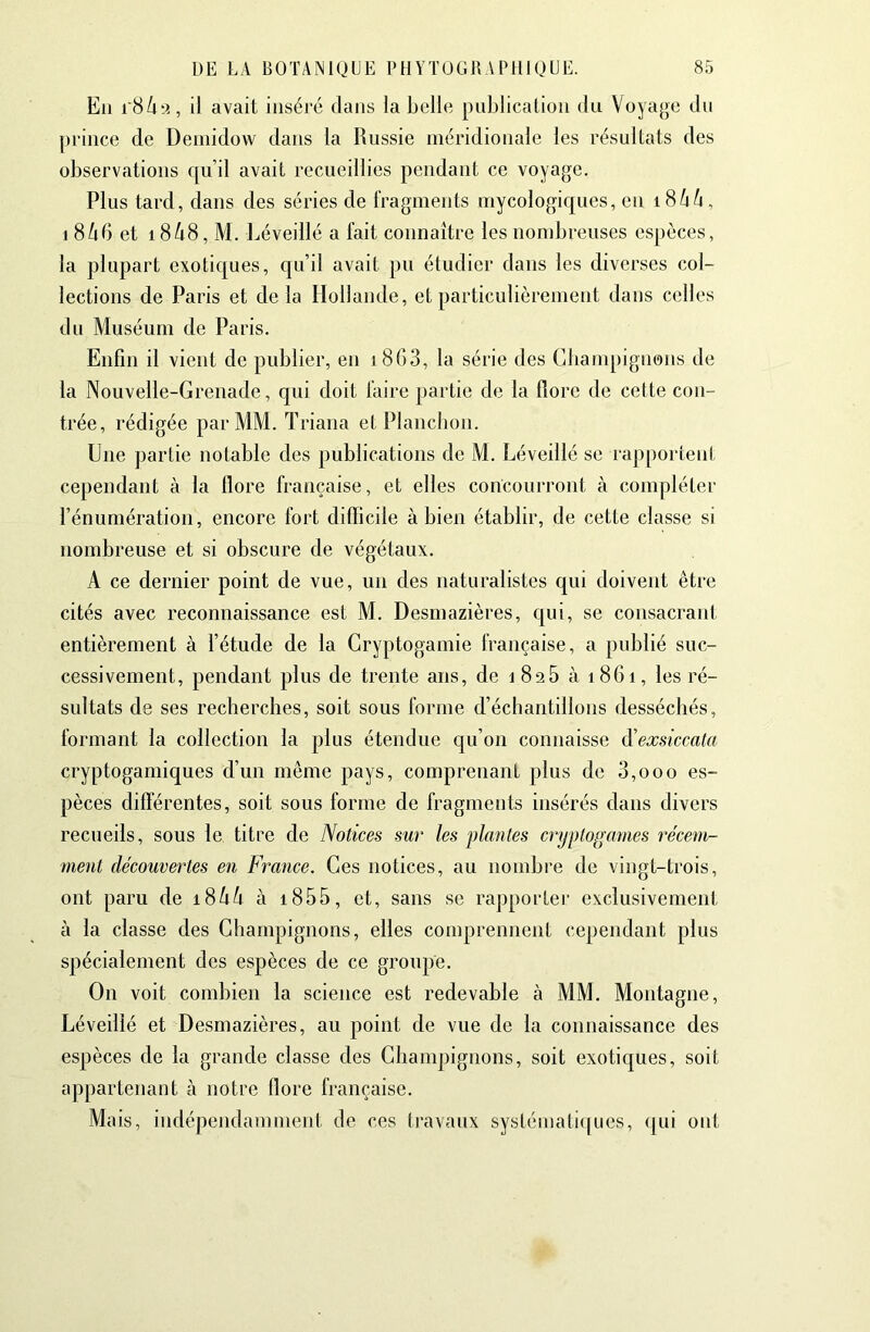 Eu i'8/i-.i, il avait inséré dans la Lelle publication du Voyage du prince de Deniidow dans la Russie méridionale les résultats des observations qu’il avait recueillies pendant ce voyage. Plus tard, dans des séries de l'ragments mycologiques, en i8^/i, 1 866 et i868, M. Réveillé a fait connaître les nombreuses espèces, la plupart exotiques, qu’il avait pu étudier dans les diverses col- lections de Paris et delà Hollande, et particulièrement dans celles du Muséum de Paris. Enfin il vient de publier, en i8G3, la série des Cbampignens de la Nouvelle-Grenade, qui doit faire partie de la flore de celte con- trée, rédigée par MM. Triana et Plancbon. Une partie notable des publications de M. Réveillé se rapporteni cependant à la flore française, et elles concourront à compléter l’énumération, encore fort difficile à bien établir, de cette classe si nombreuse et si obscure de végétaux. A ce dernier point de vue, un des naturalistes qui doivent être cités avec reconnaissance est M. Desmazières, cpii, se consacrant entièrement à l’étude de la Cryptogamie française, a publié suc- cessivement, pendant plus de trente ans, de i 826 à 1861, les ré- sultats de ses recherches, soit sous forme d’échantillons desséchés, formant la collection la plus étendue qu’on connaisse d'exsiccata cryptogamiques d’un meme pays, comprenant plus de 0,000 es- pèces différentes, soit sous forme de fragments insérés dans divers recueils, sous le titre de Notices sur les jüantes cryptogames récem- ment découvertes en France. Ces notices, au nombre de vingt-trois, ont paru de 1866 à i855, et, sans se rapporter exclusivement à la classe des Champignons, elles comprennent cependant plus spécialement des espèces de ce groupe. On voit combien la science est redevable à MM. Montagne, Réveillé et Desmazières, au point de vue de la connaissance des espèces de la grande classe des Champignons, soit exotiques, soit appartenant à notre flore française. Mais, indépendamment de ces Iravaux systémati([ues, (jui ont