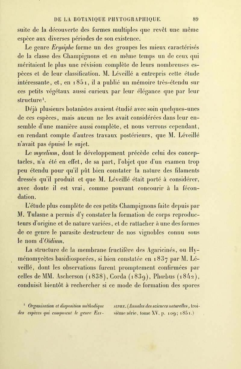 suite de la découverte des formes multiples que revêt une même espèce aux diverses périodes de son existence. Le genre Erysiphe forme un des groupes les mieux caractérisés de la classe des Champignons et en même temps un de ceux cjui méritaient le plus une révision complète de leurs nombreuses es- pèces et de leur classification. M. Léveillé a entrepris cette étude intéressante, et, en i85i, il a publié un mémoire très-étendu sur ces petits végétaux aussi curieux par leur élégance que par leur structurel Déjà plusieurs botanistes avaient étudié avec soin c[uelques-unes de ces espèces, mais aucun ne les avait considérées dans leur en- semble d’une manière aussi complète, et nous verrons cependant, en rendant compte d’autres travaux postérieurs, que M. Léveillé n’avait pas épuisé le sujet. Le mycélium, dont le développement précède celui des concep- tacles, n’a été en effet, de sa part, l’objet que d’un examen trop peu étendu pour c{u’il pût bien constater la nature des filaments dressés qu’il produit et que M. Léveillé était porté à considérer, avec doute il est vrai, comme pouvant concourir à la fécon- dation. L’étude plus complète de ces petits Champignons faite depuis par M. Tulasne a permis d’y constater la formation de corps reproduc- teurs d’origine et de nature variées, et de rattacher à une des formes de ce genre le parasite destructeur de nos vignobles connu sous le nom ^Oïdium. La structure de la membrane fructifère des Agaricinés, ou Hy- ménomycètes basidiosporées, si bien constatée en 1887 par M. Lé- veillé, dont les observations furent promptement confirmées par celles de MM. Ascherson (i838). Corda (1889), Phœbus (18/12), conduisit bientôt à rechercher si ce mode de formation des spores ^ Organisation et disposition méthodique siphe. [Annales des sciences naturelles, troi- des espèces qui composent le genre Ein- sième série, (orne XV, p. 109; i85i.)