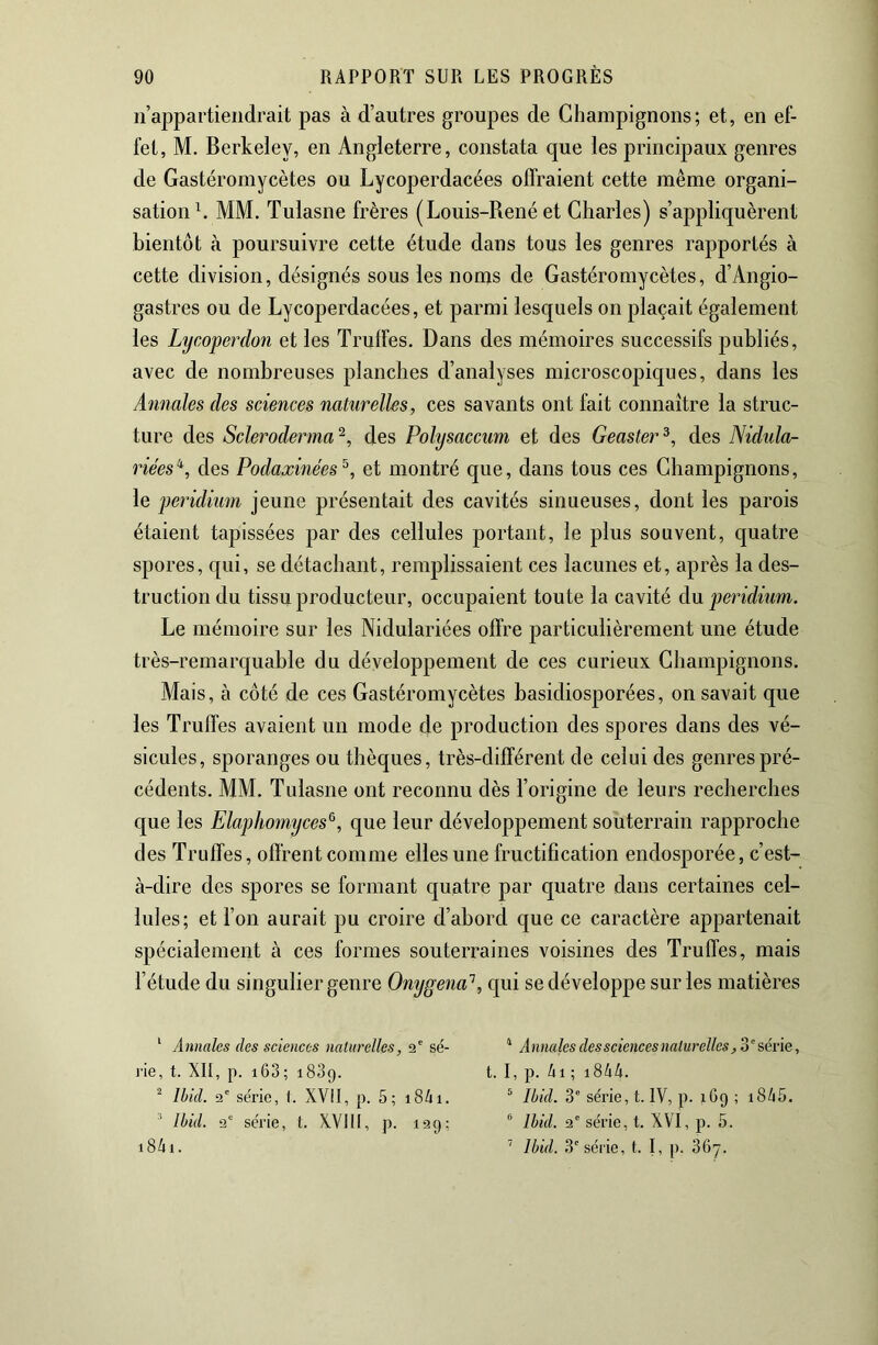 n’appartiendrait pas à d’autres groupes de Champignons; et, en ef- fet, M. Berkeley, en Angleterre, constata que les principaux genres de Gastéromycètes ou Lycoperdacées offraient cette même organi- sation h MM. Tulasne frères (Louis-René et Charles) s’appliquèrent bientôt à poursuivre cette étude dans tous les genres rapportés à cette division, désignés sous les noms de Gastéromycètes, d’Angio- gastres ou de Lycoperdacées, et parmi lesquels on plaçait également les Lycoperdon et les Truffes. Dans des mémoires successifs publiés, avec de nombreuses planches d’analyses microscopiques, dans les Annales des sciences naturelles, ces savants ont fait connaître la struc- ture des Scleroderma'^, des Polysaccum et des Geaster^, des Nidula- riées'^, des Podaxinées^, et montré que, dans tous ces Champignons, le peridium jeune présentait des cavités sinueuses, dont les parois étaient tapissées par des cellules portant, le plus souvent, quatre spores, qui, se détachant, remplissaient ces lacunes et, après la des- truction du tissu producteur, occupaient toute la cavité àu peridium. Le mémoire sur les Nidulariées offre particulièrement une étude très-remarquable du développement de ces curieux Champignons. Mais, à côté de ces Gastéromycètes basidiosporées, on savait que les Truffes avaient un mode de production des spores dans des vé- sicules, sporanges ou thèques, très-différent de celui des genres pré- cédents. MM. Tulasne ont reconnu dès l’origine de leurs recherches que les Elaphomyces^, que leur développement souterrain rapproche des Truffes, offrent comme elles une fructification endosporée, c’est- à-dire des spores se formant quatre par quatre dans certaines cel- lules; et l’on aurait pu croire d’abord que ce caractère appartenait spécialement à ces formes souterraines voisines des Truffes, mais l’étude du singulier genre Onygena'^, qui se développe sur les matières ‘ Annales des sciences naturelles, î2' sé- j'ie, t. XII, p. i63; i83g. ^ Ibid. 2' série, t. XVII, p. 5; 18/11. Ibid. 2“ série, t. XVllI, p. 199; i84i. ^ A nnales des sciences naturelles, 3 ' série, t. I, p. /il ; 1844. ^ Ibid. 3' série, t. IV, p. 169 ; i845. Ibid. 2' série, t. XVI, p. 5. ’ Ibid. 3' série, t. I, p. 36y.