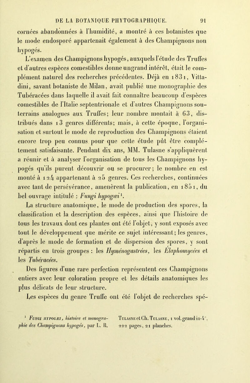 cornées ahandonnées à l’humidité, a montré à ces botanistes que le mode endosporé appartenait également à des Champignons non hypogés. L’examen des Champignons hypogés, auxquels l’étude des Truffes et d’autres espèces comestibles donne ungrand intérêt, était le com- plément naturel des recherches précédentes. Déjà en i83i, Vitta- dini, savant botaniste de Milan, avait publié une monographie des Tuhéracées dans laquelle il avait fait connaître beaucoup d’espèces comestibles de l’Italie septentrionale et d’autres Champignons sou- terrains analogues aux Truffes; leur nombre montait à 63, dis- tribués dans i3 genres différents; mais, à cette époque, l’organi- sation et surtout le mode de reproduction des Champignons étaient encore trop peu connus pour que cette étude pût être complè- tement satisfaisante. Pendant dix ans, MM. Tulasne s’appliquèrent a réunir et à analyser l’organisation de tous les Champignons hy- pogés cju’ils purent découvrir ou se procurer ; le nombre en est monté à 12Û appartenant à 26 genres. Ces recherches, continuées avec tant de persévérance, amenèrent la publication, en i85i, du bel ouvrage intitulé ; Fungi hypogœi^. La structure anatomique, le mode de production des spores, la classification et la description des esjîèces, ainsi que l’histoire de tous les travaux dont ces plantes ont été l’objet, y sont exposés avec tout le développement que mérite ce sujet intéressant; les genres, d’après le mode de formation et de dispersion des spores, y sont répartis en trois groupes : les Hyinémgastrées, les Elaphomycées et les Tuhéracées. Des figures d’une rare perfection représentent ces Champignons entiers avec leur coloration propre et les détails anatomiques les plus délicats de leur structure. Les espèces du genre Truffe ont été l’objet de recherches spé- * Fvsgi hïpogæi, histoire et monogra- Tulasne et Ch. Tdlasne, 1 vol. grand iii-à, phie des Champignons hjpogés, par L. tL 922 pages, 21 planclies.