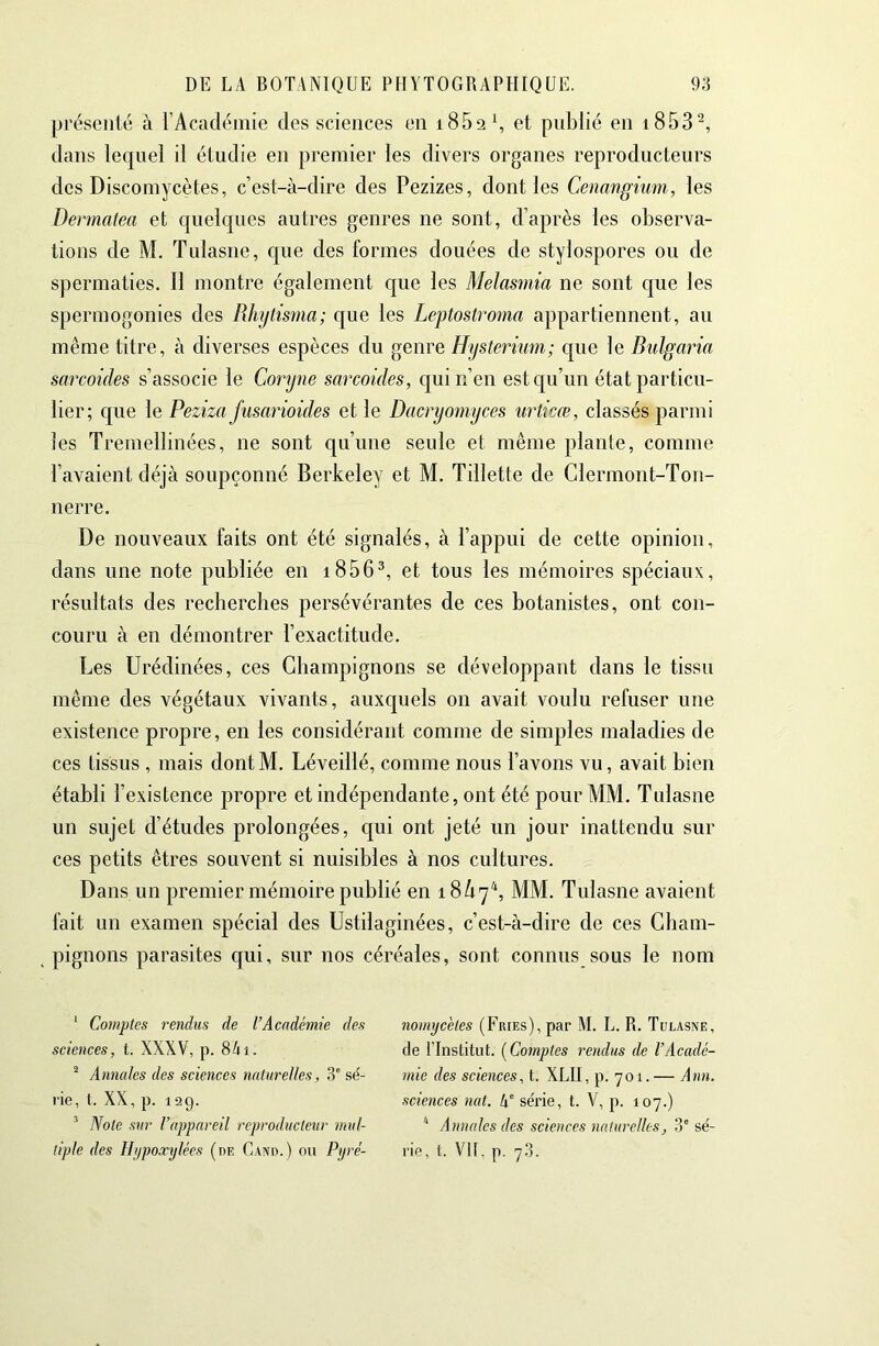 présenté à l’Acadéinie des sciences en i85a\ et pnblié en i853^, dans lequel il étudie en premier les divers organes reproducteurs des Discomycètes, c’est-à-dire des Pezizes, dont les Cenangium, les Dermatea et quelques autres genres ne sont, d’après les observa- tions de M, Tulasne, c|ue des formes douées de stylospores ou de spermaties. Il montre également que les Melasmia ne sont que les spermogonies des Rhijtisma; que les Legtostroma appartiennent, au même titre, à diverses espèces du genre Hysterium; que le Bulgaria sarcoides s’associe le Goryne sarcoides, c[uin’en estc[u’un état particu- lier; que le Peziza Jusarioides et le Dacryomyces urticœ, classés parmi les Tremellinées, ne sont qu’une seule et même plante, comme l’avaient déjà soupçonné Berkeley et M. Tillette de Clermont-Ton- nerre. De nouveaux faits ont été signalés, à l’appui de cette opinion, dans une note publiée en i856^, et tous les mémoires spéciaux, résultats des recberches persévérantes de ces botanistes, ont con- couru à en démontrer l’exactitude. Les Urédinées, ces Champignons se développant dans le tissu même des végétaux vivants, auxquels on avait voulu refuser une existence propre, en les considérant comme de simples maladies de ces tissus , mais dontM. Léveillé, comme nous l’avons vu, avait bien établi l’existence propre et indépendante, ont été pour MM. Tulasne un sujet d’études prolongées, c[ui ont jeté un jour inattendu sur ces petits êtres souvent si nuisibles à nos cultures. Dans un premier mémoire publié en 18/17^ MM. Tulasne avaient fait un examen spécial des Ustilaginées, c’est-à-dire de ces Cham- pignons parasites qui, sur nos céréales, sont connus sous le nom ' Comptes rendus de l’Académie des sciences, t. XXXV, p. 8ài. ^ Annales des sciences naturelles, 3' sé- rie, t. XX, p. 129. ^ Note sur l’appareil reproducteur mul- tiple des Hi/poarylées (de Cano.) ou Pyré- nomyc'etes (Fries), par M. L. R. Tulasne, de ITnstitut. [Comptes rendus de l’Acadé- mie des sciences, t. XLII, p. 701. — Ann. sciences nat. h série, t. V, p. 107.) '■ Annales des sciences naturelles, 3° sé- rie, L VU, p. 73.