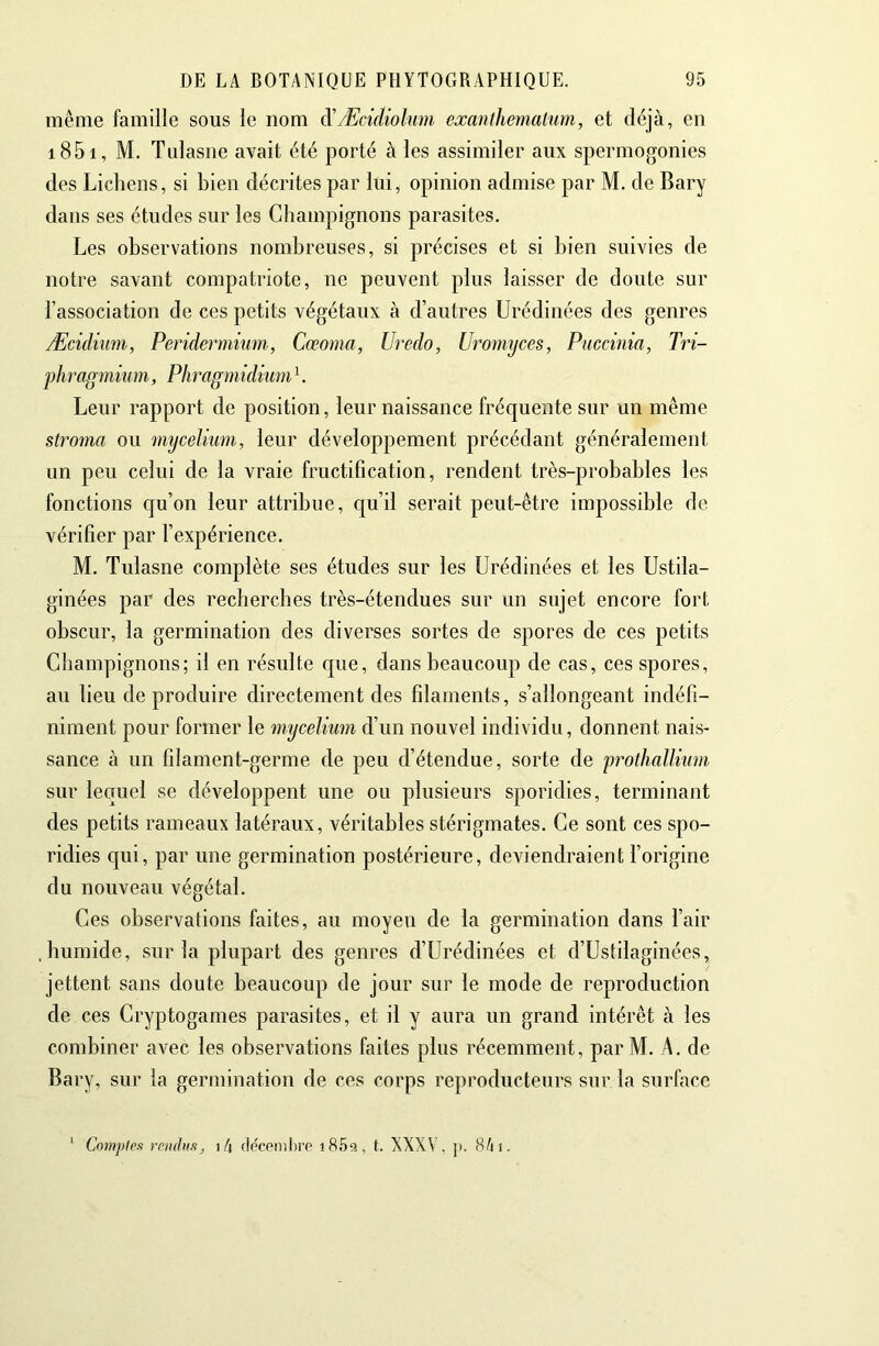 même famille sous le nom à'ÆeicUolmn exanlhematum, et déjà, en i85i, M. Tulasne avait été porté à les assimiler aux spermogonies des Lichens, si bien décrites par lui, opinion admise par M. de Bary dans ses études sur les Champignons parasites. Les observations nombreuses, si précises et si bien suivies de notre savant compatriote, ne peuvent plus laisser de doute sur l’association de ces petits végétaux à d’autres Urédinées des genres Æcidium, Peridermium, Cœoma, Uredo, Uroinyces, Puccinia, Tri- phragmium, Phragmidiiim ^. Leur rapport de position, leur naissance fréquente sur un même stroma ou mycelnmi, leur développement précédant généralement un peu celui de la vraie fructification, rendent très-probables les fonctions qu’on leur attribue, qu’il serait peut-être impossible de vérifier par l’expérience. M. Tulasne complète ses études sur les Urédinées et les Ustila- ginées par des recherches très-étendues sur un sujet encore fort obscur, la germination des diverses sortes de spores de ces petits Champignons; il en résulte que, dans beaucoup de cas, ces spores, au lieu de produire directement des filaments, s’allongeant indéfi- niment pour former le mycélium d’un nouvel individu, donnent nais- sance à un filament-germe de peu d’étendue, sorte de prothallium sur lecruel se développent une ou plusieurs sporidies, terminant des petits rameaux latéraux, véritables stérigmates. Ce sont ces spo- ridies qui, par une germination postérieure, deviendraient l’origine du nouveau végétal. Ces observations faites, au moyeu de la germination dans l’air .humide, sur la plupart des genres d’Urédinées et d’üstilaginées, jettent sans doute beaucoup de jour sur le mode de reproduction de ces Cryptogames parasites, et il y aura un grand intérêt à les combiner avec les observations faites plus récemment, parM. A. de Bary, sur la germination de ces corps reproducteurs sur la surface Compips rnmtus, i4 fleconiltro i859, t. NXXV. ]>. 8/n.