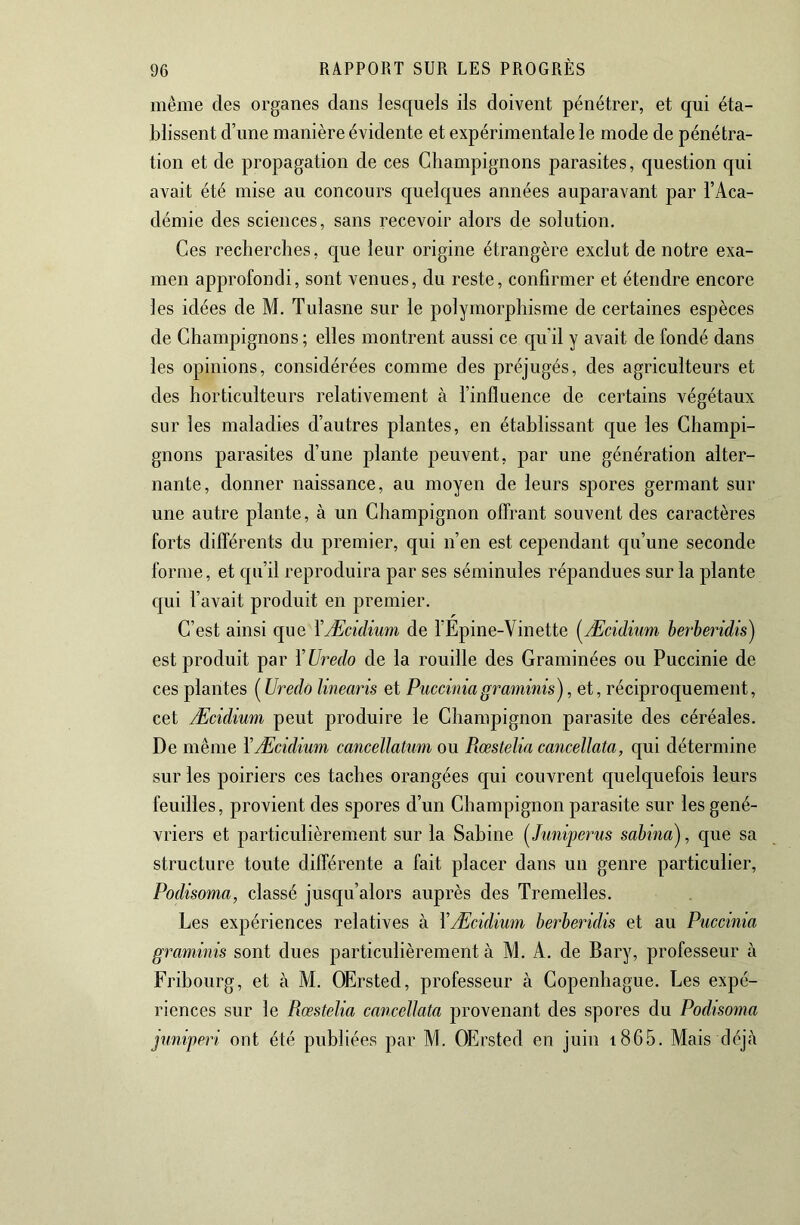 même des organes dans lesquels ils doivent pénétrer, et qui éta- blissent d’une manière évidente et expérimentale le mode de pénétra- tion et de propagation de ces Champignons parasites, question qui avait été mise au concours quelques années auparavant par l’Aca- démie des sciences, sans recevoir alors de solution. Ces recherches, que leur origine étrangère exclut de notre exa- men approfondi, sont venues, du reste, confirmer et étendre encore les idées de M. Tulasne sur le polymorphisme de certaines espèces de Champignons ; elles montrent aussi ce qu’il y avait de fondé dans les opinions, considérées comme des préjugés, des agriculteurs et des horticulteurs relativement à l’influence de certains végétaux sur les maladies d’autres plantes, en établissant que les Champi- gnons parasites d’une plante peuvent, par une génération alter- nante, donner naissance, au moyen de leurs spores germant sur une autre plante, à un Champignon offrant souvent des caractères forts différents du premier, qui n’en est cependant qu’une seconde forme, et qu’il reproduira par ses séminules répandues sur la plante qui l’avait produit en premier. C’est ainsi que YÆciclium de l’Epine-Vinette (^Æcidiwn berberidis) est produit par ÏUredo de la rouille des Graminées ou Puccinie de ces plantes ( Uredo linearis et Puccmiagraminis), et, réciproquement, cet Æcidium peut produire le Champignon parasite des céréales. De même Y Æcidium cancellatum ou Rœstelia cancellata, qui détermine sur les poiriers ces taches orangées qui couvrent quelquefois leurs feuilles, provient des spores d’un Champignon parasite sur les gené- vriers et particulièrement sur la Sabine [Juniperus sabina'j, que sa structure toute différente a fait placer dans un genre particulier, Podisoma, classé jusqu’alors auprès des Tremelles. Les expériences relatives à YÆcidium berberidis et au Puccinia graminis sont dues particulièrement à M. A. de Bary, professeur à Fribourg, et à M. OErsted, professeur à Copenhague. Les expé- riences sur le Rœstelia cancellata provenant des spores du Podisoma juniperi ont été publiées par M. OErsted en juin i865. Mais déjà