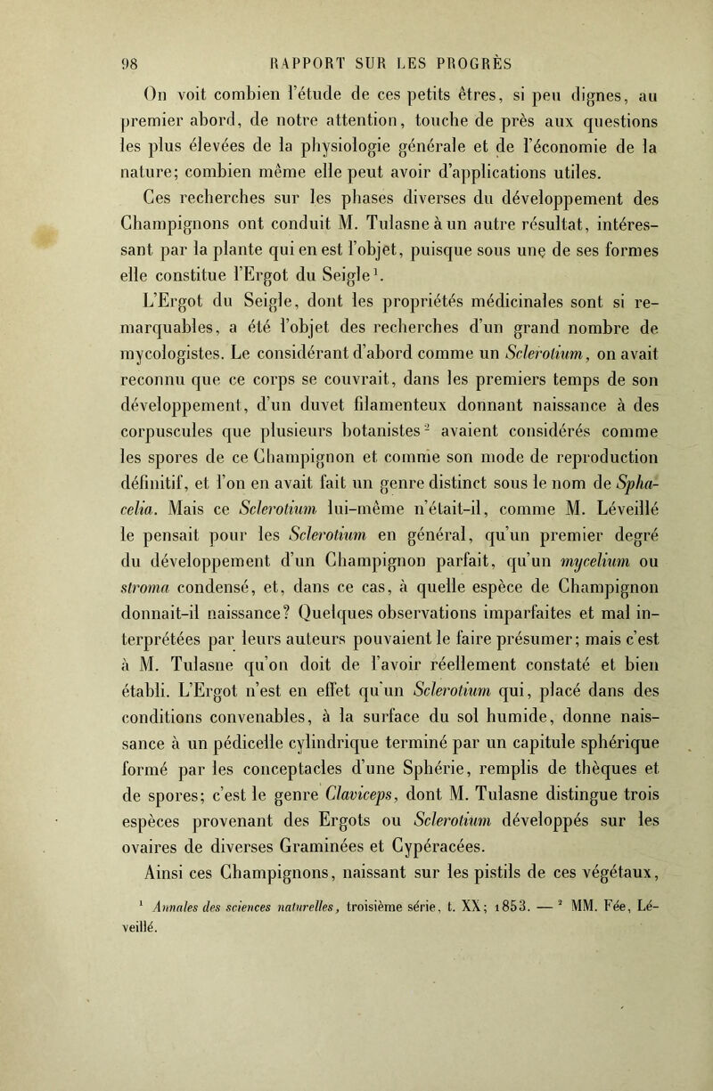 On voit combien l’étude de ces petits êtres, si peu dignes, au premier abord, de notre attention, touche de près aux questions les plus élevées de la physiologie générale et de l’économie de la nature; combien même elle peut avoir d’applications utiles. Ces recherches sur les phases diverses du développement des Champignons ont conduit M. Tulasneàun autre résultat, intéres- sant par la plante qui en est l’objet, puisque sous unç de ses formes elle constitue l’Ergot du Seigle C L’Ergot du Seigle, dont les propriétés médicinales sont si re- marquables, a été l’objet des recherches d’un grand nombre de mycologistes. Le considérant d’abord comme un Sclerotium, on avait reconnu que ce corps se couvrait, dans les premiers temps de son développement, d’un duvet fdamenteux donnant naissance à des corpuscules que plusieurs botanistes'^ avaient considérés comme les spores de ce Champignon et comme son mode de reproduction définitif, et l’on en avait fait un genre distinct sous le nom de Spha- celia. Mais ce Sclerotium lui-même n’était-il, comme M. Léveillé le pensait pour les Sclerotium en général, qu’un premier degré du développement d’un Champignon parfait, qu’un mycélium ou stroma condensé, et, dans ce cas, à quelle espèce de Champignon donnait-il naissance? Quelques observations imparfaites et mal in- terprétées par leurs auteurs pouvaient le faire présumer; mais c’est à M. Tulasne qu’on doit de l’avoir réellement constaté et bien établi. L’Ergot n’est en effet qu'un Sclerotium qui, placé dans des conditions convenables, à la surface du sol humide, donne nais- sance à un pédicelle cylindrique terminé par un capitule sphérique formé par les conceptacles d’une Sphérie, remplis de thèques et de spores; c’est le genre Claviceps, dont M. Tulasne distingue trois espèces provenant des Ergots ou Sclerotium développés sur les ovaires de diverses Graminées et Cypéracées. Ainsi ces Champignons, naissant sur les pistils de ces végétaux, ‘ Annales des sciences naturelles, troisième série, t. XX; i853. — * MM. Fée, Lé- veillé.