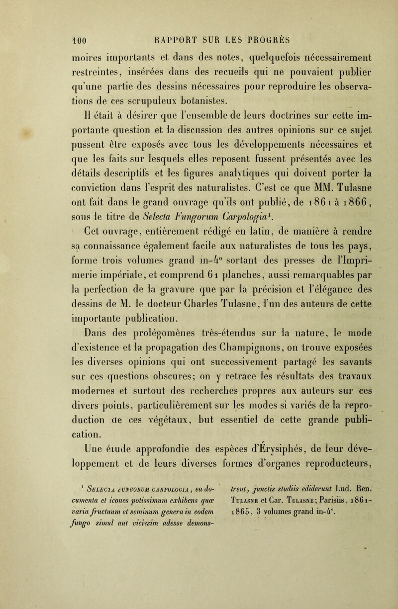 moires importants et clans des notes, quelquefois nécessairement restreintes, insérées dans des recueils qui ne pouvaient publier qu’une partie des dessins nécessaires pour reproduire les observa- tions de ces scrupuleux botanistes. Il était à désirer que l’ensemble de leurs doctrines sur cette im- portante question et la discussion des autres opinions sur ce sujet pussent être exposés avec tous les développements nécessaires et que les faits sur lesquels elles reposent fussent présentés avec les détails descriptifs et les figures analytiques qui doivent porter la conviction dans l’esprit des naturalistes. C’est ce que MM. Tulasne ont fait dans le grand ouvrage qu’ils ont publié, de 186 i à 1866 , sous le titre de Selecta Fungorum Carpologia^. Cet ouvrage, entièrement rédigé en latin, de manière à rendre sa connaissance également facile aux naturalistes de tous les pays, forme trois volumes grand m-/i® sortant des presses de l’Impri- merie impériale, et comprend 6i planches, aussi remarquables par la perfection de la gravure c^ue par la précision et l’élégance des dessins de M. le docteur Charles Tulasne, l’un des auteurs de cette importante publication. Dans des prolégomènes très-étendus sur la nature, le mode d’existence et la propagation des Champignons, on trouve exposées les diverses opinions qui ont successivement partagé les savants sur ces questions obscures; on y retrace les résultats des travaux modernes et surtout des recherches propres aux auteurs sur ces divers points, particulièrement sur les modes si variés de la repro- duction cle ces végétaux, but essentiel de cette grande publi- cation. Une étude approfondie des espèces d’Erysiphés, de leur déve- loppement et de leurs diverses formes d’organes reproducteurs, ' Selecij. fvegoeüm CARP0L06IA, EU do- trent, junctis studiis ediderunt Lud. Ren. cumenta et icônes potissimum exhibens quœ Tulasne et Car. Tulasne; Parisiis, 1861- varia fructuum et seminum généra in eodem 1865, 3 volumes grand in-4°. fungo simnl mit vicissim adesse démons-