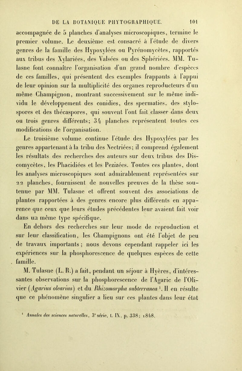 accompagnée de 5 planches d’analyses microscopiques, termine le premier volume. Le deuxième est consacré à l’étude de divers genres de la famille des Hypoxylées ou Pyrénomycètes, rapportés aux tribus des Xylariées, des Valsées ou des Spîiériées. MM. Tu- lasne font connaître l’organisation d’un grand nombre d’espèces de ces familles, qui présentent des exemples frappants à l’appui de leur opinion sur la multiplicité des organes reproducteurs d’uii même Champignon, montrant successivement sur le même indi- vidu le développement des conidies, des spermaties, des stylo- spores et des thécaspores, qui souvent l’ont fait classer dans deux ou trois genres différents; 3A planches représentent toutes ces modifications de l’organisation. Le troisième volume continue l’étude des Hypoxylées par les genres appartenant à la tribu des Nectriées; il comprend également les résultats des recherches des auteurs sur deux tribus des Dis- comycètes, les Phacidiées et les Pezizées. Toutes ces plantes, dont les analyses microscopicjues sont admirablement représentées sur 2 2 planches, fournissent de nouvelles preuves de la thèse sou- tenue par MM. Tulasne et offrent souvent des associations de plantes rapportées à des genres encore plus différents en appa- rence que ceux que leurs études précédentes leur avaient fait voir dans un même type spécifique. En dehors des recherches sur leur mode de reproduction et sur leur classification, les Champignons ont été l’objet de peu de travaux importants ; nous devons cependant rappeler ici les expériences sur la phosphorescence de quelques espèces de cette famille. M. Tulasne (L. R.) a fait, pendant un séjour à Hyères, d’intéres- santes observations sur la phosphorescence de l’Agaric de l’Oli- vier i^Agarius olearins^ et du Rhizomorpha suhterranea L II en résulte que ce phénomène singulier a lieu sur ces plantes dans leur état Annales des sciences naturelles, 3'série, t. IX, p. 338; 18^18.