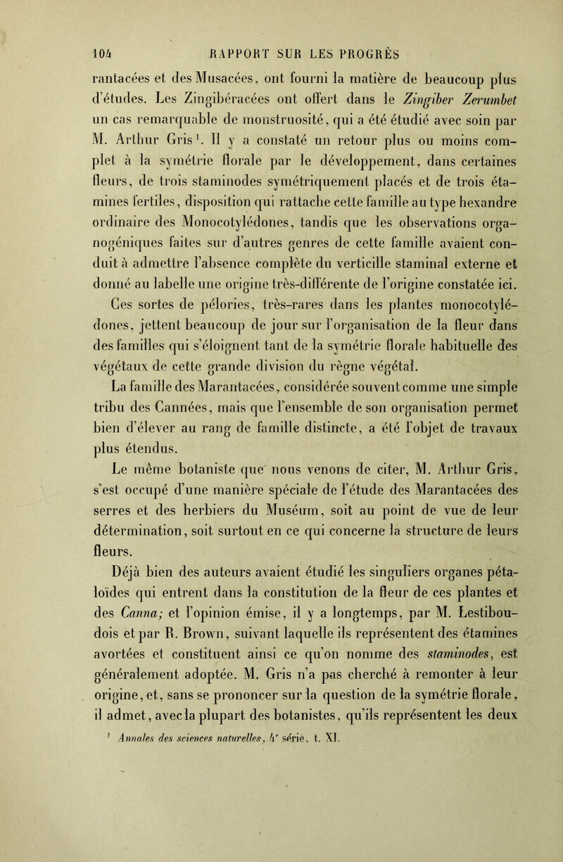 rantacées et des Musacées, ont fourni la matière de beaucoup plus d’études. Les Zingibéracées ont offert dans le Zingiher Zerumbet un cas remarquable de monstruosité, qui a été étudié avec soin par M. Arthur Gris b 11 y a constaté un retour plus ou moins com- plet à la symétrie fforale par le développement, dans certaines fleurs, de trois staminodes symétriquement placés et de trois éta- mines fertiles, disposition qui rattache cette famille au type hexandre ordinaire des Monocotylédones, tandis que les observations orga- nogéniques faites sur d’autres genres de cette famille avaient con- duit à admettre l’absence complète du verticille staminal externe et donné au labelle une origine très-différente de l’origine constatée ici. Ces sortes de pélories, très-rares dans les plantes monocotylé- dones, jettent beaucoup de jour sur l’organisation de la fleur dans des familles c|ui s’éloignent tant de la symétrie florale habituelle des végétaux de cette grande division du règne végétal. La famille des Ma rantacées, considérée souvent comme une simple tribu des Cannées, mais que rensembie de son organisation permet bien d’élever au rang de famille distincte, a été l’objet de travaux plus étendus. Le même botaniste que nous venons de citer, M. Arthur Gris, s’est occupé d’une manière spéciale de l’étude des Marantacées des serres et des herbiers du Muséum, soit au point de vue de leur détermination, soit surtout en ce qui concerne la structure de leurs fleurs. Déjà bien des auteurs avaient étudié les singuliers organes péta- loïdes qui entrent dans la constitution de la fleur de ces plantes et des Canna; et l’opinion émise, il y a longtemps, par M. Lestibou- dois et par R. Brown, suivant laquelle ils représentent des étamines avortées et constituent ainsi ce qu’on nomme des staminodes, est généralement adoptée. M. Gris n’a pas cherché à remonter à leur origine, et, sans se prononcer sur la question de la symétrie florale, il admet, avec la plupart des botanistes, qu’ils représentent les deux ’ Annales des sciences natnrelJes, h s(^riè, t. XL