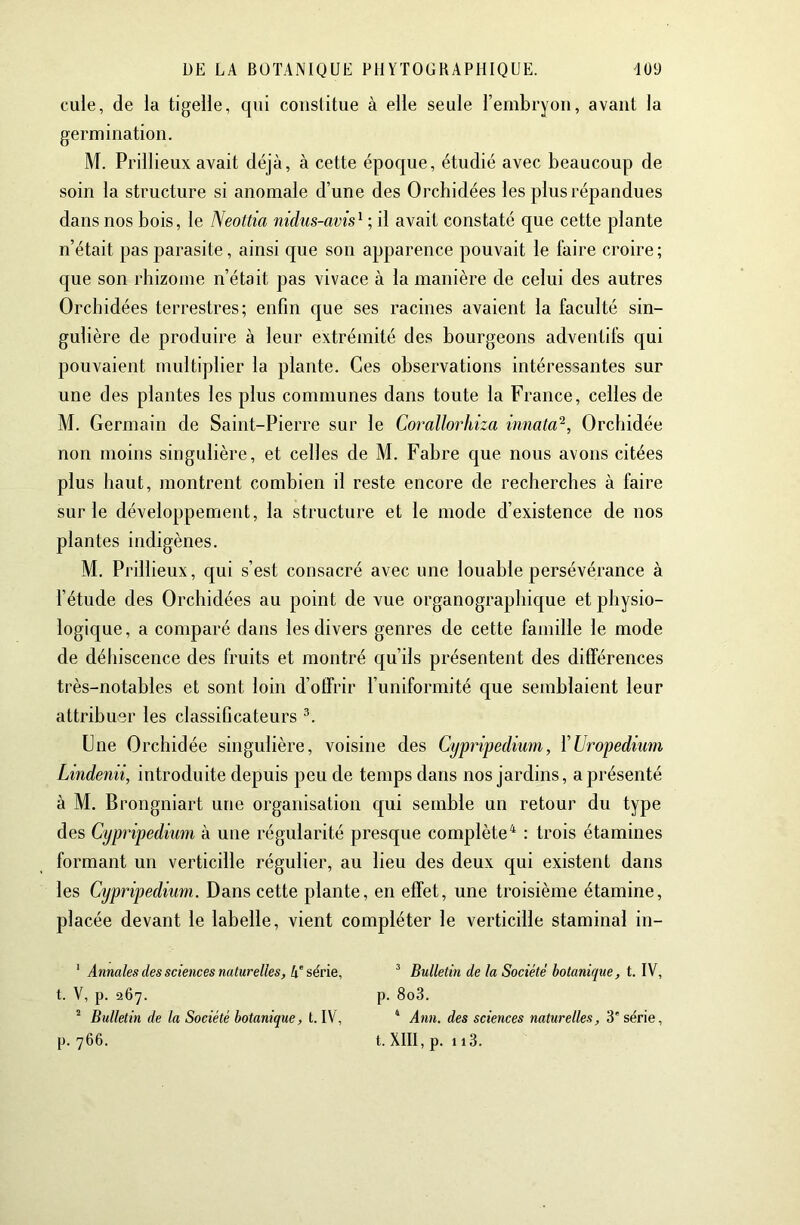 cule, de ia tigelle, qui constitue à elle seule l’embryon, avant la germination. M. Prillieux avait déjà, à cette époque, étudié avec beaucoup de soin la structure si anomale d’une des Orchidées les plus répandues dans nos bois, le Neottia nidus-avis^ ; il avait constaté que cette plante n’était pas parasite, ainsi que son apparence pouvait le faire croire; que son rhizome n’était pas vivace à la manière de celui des autres Orchidées terrestres; enfin que ses racines avaient la faculté sin- gulière de produire à leur extrémité des bourgeons adventifs qui pouvaient multiplier la plante. Ces observations intéressantes sur une des plantes les plus communes dans toute la France, celles de M. Germain de Saint-Pierre sur le Corallorhiza innata^, Orchidée non moins singulière, et celles de M. Fabre que nous avons citées plus haut, montrent combien il reste encore de recherches à faire sur le développement, la structure et le mode d’existence de nos plantes indigènes. M. Prillieux, qui s’est consacré avec une louable persévérance à l’étude des Orchidées au point de vue organographique et physio- logique, a comparé dans les divers genres de cette famille le mode de déhiscence des fruits et montré qu’ils présentent des différences très-notables et sont loin d’offrir l’uniformité que semblaient leur attribuer les classificateurs Une Orchidée singulière, voisine des Cypripedium, ÏUropediimi Lindenii, introduite depuis peu de temps dans nos jardins, a présenté à M. Brongniart une organisation qui semble un retour du type des Cypripedium à une régularité presque complète^ : trois étamines formant un verticille régulier, au lieu des deux qui existent dans les Cypripedium. Dans cette plante, en effet, une troisième étamine, placée devant le labelle, vient compléter le verticille staminal in- ‘ Annales des sciences naturelles. Il série, ^ Bulletin de la Société botanique, t. W, t. V, p. 267. p. 8o3. ^ Bulletin de la Société botanique, t. IV, ‘ Ann. des sciences naturelles, 3' série,