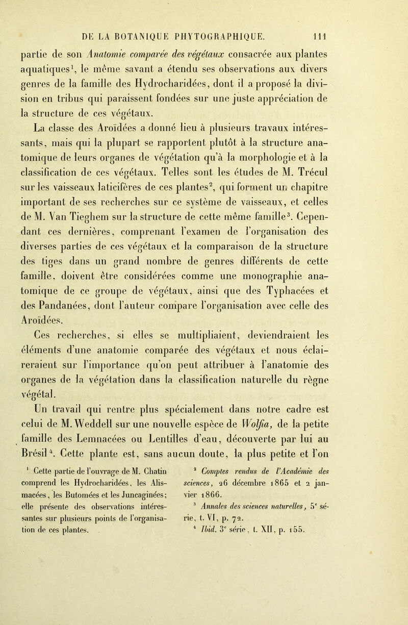 partie de son Anatomie comparée des végétaux consacrée aux plantes aquatiques\ le même savant a étendu ses observations aux divers genres de la famille des Hydrocharidées, dont il a proposé la divi- sion en tribus qui paraissent fondées sur une juste appréciation de la structure de ces végétaux. La classe des Aroïdées a donné lieu à plusieurs travaux intéres- sants, mais C[ui la plupart se rapportent plutôt à la structure ana- tomique de leurs organes de végétation qu’à la morphologie et à la classification de ces végétaux. Telles sont les études de M. Trécul sur les vaisseaux laticifères de ces plantes^, qui forment un chapitre important de ses recherches sur ce système de vaisseaux, et celles de M. Van Tieghem sur la structure de cette même famille^. Cepen- dant ces dernières, comprenant l’examen de l’organisation des diverses parties de ces végétaux et la comparaison de la structure des tiges dans un grand nombre de genres différents de cette famille, doivent être considérées comme une monographie ana- tomique de ce groupe de végétaux, ainsi que des Typhacées et des Pandanées, dont l’auteur compare l’organisation avec celle des Aroïdées. Ces recherches, si elles se multipliaient, deviendraient les éléments d’une anatomie comparée des végétaux et nous éclai- reraient sur l’importance qu’on peut attribuer à l’anatomie des organes de la végétation dans la classification naturelle du règne végétal. Un travail qui rentre plus spécialement dans notre cadre est celui de M.Weddell sur une nouvelle espèce de Wolfia, de la petite famille des Lemnacées ou Lentilles d’eau, découverte par lui au Brésil^. Cette plante est, sans aucun doute, la plus petite et l’on ' Cette partie de l’ouvrage de M. Gliatin comprend les Hydrocharidées, les Alis- macées, les Butomées et les Juncaginées ; elle présente des observations intéres- santes sur plusieurs points de l’organisa- tion de ces plantes. ^ Comptes rendus de l’Académie des sciences, 26 décembre i865 et 2 jan- vier 1866. Annales des sciences naturelles, 5' sé- rie, t. VI, p. 72. ’ Ihid. 3' série, t. XII, p. i55.