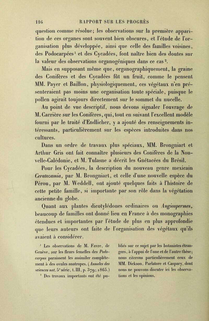 question comme résolue; les observations sur la première appari- tion de ces organes sont souvent bien obscures, et l’étude de l’or- ganisation plus développée, ainsi que celle des familles voisines, des Podocarpées^ et des Cycadées, font naître bien des doutes sur la valeur des observations organogéniques dans ce cas Mais en supposant même que, organographiquement, la graine des Conifères et des Cycadées fût un fruit, comme le pensent MM. Payer et Bâillon, physiologiquement, ces végétaux n’en pré- senteraient pas moins une organisation toute spéciale, puisque le pollen agirait toujours directement sur le sommet du nucelle. Au point de vue descriptif, nous devons signaler l’ouvrage de M. Carrière sur les Conifères, qui, tout en suivant l’excellent modèle fourni par le traité d’Endlicher, y a ajouté des renseignements in- téressants, particulièrement sur les espèces introduites dans nos cultures. Dans un ordre de travaux plus spéciaux, MM. Brongniart et Arthur Gris ont fait connaître plusieurs des Conifères de la Nou- velle-Calédonie, et M. Tulasne a décrit les Gnétacées du Brésil. Pour les Gycadées, la description du nouveau genre mexicain Ceratozamia, par M. Brongniart, et celle d’une nouvelle espèce du Pérou, par M. Weddell, ont ajouté quelques faits à l’histoire de cette petite famille, si importante par son rôle dans la végétation ancienne du globe. Quant aux plantes dicotylédones ordinaires ou Angiospermes, beaucoup de familles ont donné lieu en France à des monographies étendues et importantes par l’étude de plus en plus approfondie que leurs auteurs ont faite de l’organisation des végétaux qu’ils avaient à considérer. ' Les observations de M. Favre, de Genève, sur les fleurs femelles des Podo- carpus paraissent les assimiler complète- ment à des ovules anatropes. (Amrales des sciences nat. 5'série, t. III, p. 879; i865.) Des travaux importants ont été pu- bliés sur ce sujet par les botanistes étran- gers, à l’appui de l’une et de l’autre thèse; nous citerons particulièrement ceux de MM. Dickson, Parlatore et Caspary, dont nous ne pouvons discuter ici les observa- tions et les opinions.