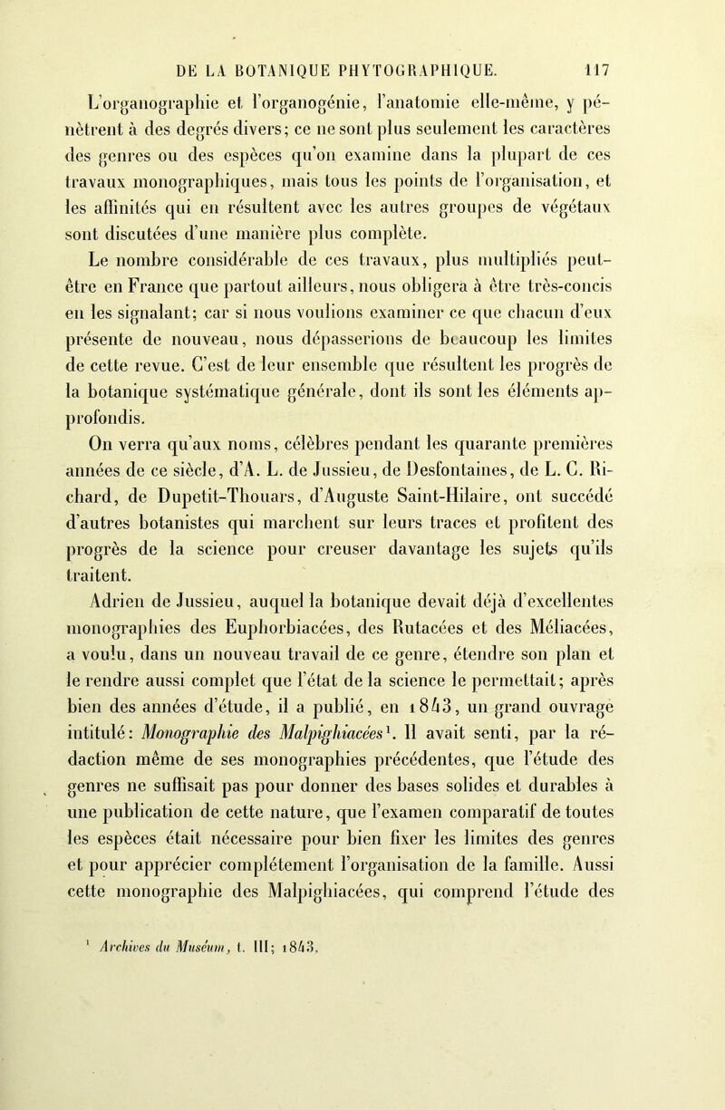 L’orgaiiogi-aphie et, l’organogénie, ranatoinie elle-niêine, y pé- nètrent à des degrés divers; ce ne sont plus seulement les caractères des genres ou des espèces qu’on examine dans la plupart de ces travaux monographiques, mais tous les points de roi-ganisation, et les affinités qui en résultent avec les autres groupes de végétaux sont discutées d’une manière plus complète. Le nombre considérable de ces travaux, plus multipliés peut- être en France que partout ailleurs, nous obligera à être très-concis en les signalant; car si nous voulions examiner ce que chacun d’eux présente de nouveau, nous dépasserions de beaucoup les limites de cette revue. C’est de leur ensemble que résultent les progrès de la botanique systématique générale, dont ils sont les éléments aj)- profondis. On verra qu’aux noms, célèbres pendant les quarante premières années de ce siècle, d’A. L. de Jussieu, de Desfontaines, de L. G. Ri- chard, de Dupetit-Tbouars, d’Auguste Saint-Hilaire, ont succédé d’autres botanistes qui marchent sur leurs traces et profitent des progrès de la science pour creuser davantage les sujets qu’ils traitent. Adrien de Jussieu, auquel la botanique devait déjà d’excellentes monographies des Euphorbiacées, des Rutacées et des Méliacées, a voulu, dans un nouveau travail de ce genre, étendre son plan et le rendre aussi complet que l’état de la science le permettait; après bien des années d’étude, il a publié, en i8à3, un grand ouvrage intitulé; Moîiographie des Malpighiacées^. 11 avait senti, par la ré- daction même de ses monographies précédentes, que l’étude des genres ne suffisait pas pour donner des bases solides et durables à une publication de cette nature, que l’examen comparatif de toutes les espèces était nécessaire pour bien fixer les limites des genres et pour apprécier complètement l’organisation de la famille. Aussi cette monographie des Malpighiacées, qui comprend l’étude des Archioes du Muséum, 1. III; i843.