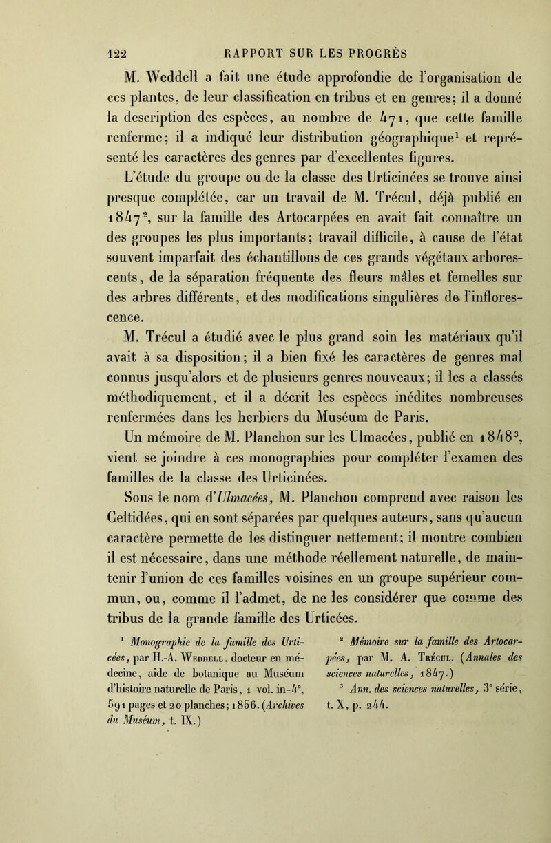 M. Weddell a fait une étude approfondie de l’organisation de ces plantes, de leur classification en tribus et en genres; il a donné la description des espèces, au nombre de Ù71, que cette famille renferme; il a indiqué leur distribution géographique^ et repré- senté les caractères des genres par d’excellentes figures. L’étude du groupe ou de la classe des Urticinées se trouve ainsi presque complétée, car un travail de M. Trécul, déjà publié en 18^7^, sur la famille des Artocarpées en avait fait connaître un des groupes les plus importants; travail difficile, à cause de l’état souvent imparfait des échantillons de ces grands végétaux arbores- cents , de la séparation fréquente des fleurs mâles et femelles sur des arbres différents, et des modifications singulières de-l’inflores- cence. M. Trécul a étudié avec le plus grand soin les matériaux qu’il avait à sa disposition; il a bien fixé les caractères de genres mal connus jusqu’alors et de plusieurs genres nouveaux; il les a classés méthodiquement, et il a décrit les espèces inédites nombreuses renfermées dans les herbiers du Muséum de Paris. Un mémoire de M. Planclion sur les Ulmacées, publié en 18à8^ vient se joindre à ces monographies pour compléter l’examen des familles de la classe des Urticinées. Sous le nom à'Ulmacées, M. Planchon comprend avec raison les Geltidées, qui en sont séparées par quelques auteurs, sans qu’aucun caractère permette de les distinguer nettement; il montre combien il est nécessaire, dans une méthode réellement naturelle, de main- tenir l’union de ces familles voisines en un groupe supérieur com- mun, ou, comme il l’admet, de ne les considérer que comme des tribus de la grande famille des Urticées. * Monographie de la famille des Urti- cées, par H.-A. Weddell, docteur en mé- decine, aide de botanique au Muséum d’histoire naturelle de Paris, 1 vol. in-4°. Sgi pages et 0 planches ; 1856. (Aî-chives du Muséum, t. IX.) ^ Mémoire sur la famille des Artocar- pées, par M. A. Trécul. [Annales des sciences naturelles, 18 4 7. ) ^ Ann. des sciences naturelles, 3' série, 1. X, p. 944.