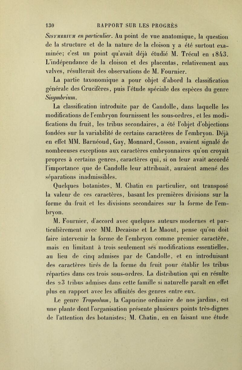 SisYMBRiuM en particulier. Au point de vue anatomique, la question de la structure et de la nature de la cloison y a été surtout exa- minée; c’est un point qu’avait déjà étudié M. Trécul en i8^3. L’indépendance de la cloison et des placentas, relativement aux valves, résulterait des observations de M. Fournier. La partie taxonomique a pour objet d’abord la classification générale des Crucifères, puis l’étude spéciale des espèces du genre La classification introduite par de Candolle, dans laquelle les modifications de l’embryon fournissent les sous-ordres, et les modi- fications du fruit, les tribus secondaires, a été l’objet d’objections fondées sur la variabilité de certains caractères de l’embryon. Déjà en effet MM. Barnéoud, Gay, Monnard, Cosson, avaient signalé de nombreuses exceptions aux caractères embryonnaires qu’on croyait propres à certains genres, caractères qui, si on leur avait accordé l’importance que de Candolle leur attribuait, auraient amené des séparations inadmissibles. Quelques botanistes, M. Chatin en particulier, ont transposé la valeur de ces caractères, basant les premières divisions sur la forme du fruit et les divisions secondaires sur la forme de l’em- bryon. M. Fournier, d’accord avec quelques auteurs modernes et par- ticulièrement avec MM. Decaisne et Le Maout, pense qu’on doit faire intervenir la forme de l’embryon comme premier caractère, mais en limitant à trois seulement ses modifications essentielles, au lieu de cinq admises par de Candolle, et en introduisant des caractères tirés de la forme du fruit pour établir les tribus réparties dans ces trois sous-ordres. La distribution qui en résulte des 2 3 tribus admises dans cette famille si naturelle paraît en effet plus en rapport avec les affinités des genres entre eux. Le genre Tropeolmn, la Capucine ordinaire de nos jardins, est une plante dont l’organisation présente plusieurs points très-dignes de l’attention ries botanistes; M. Cbatin, en en faisant une étude