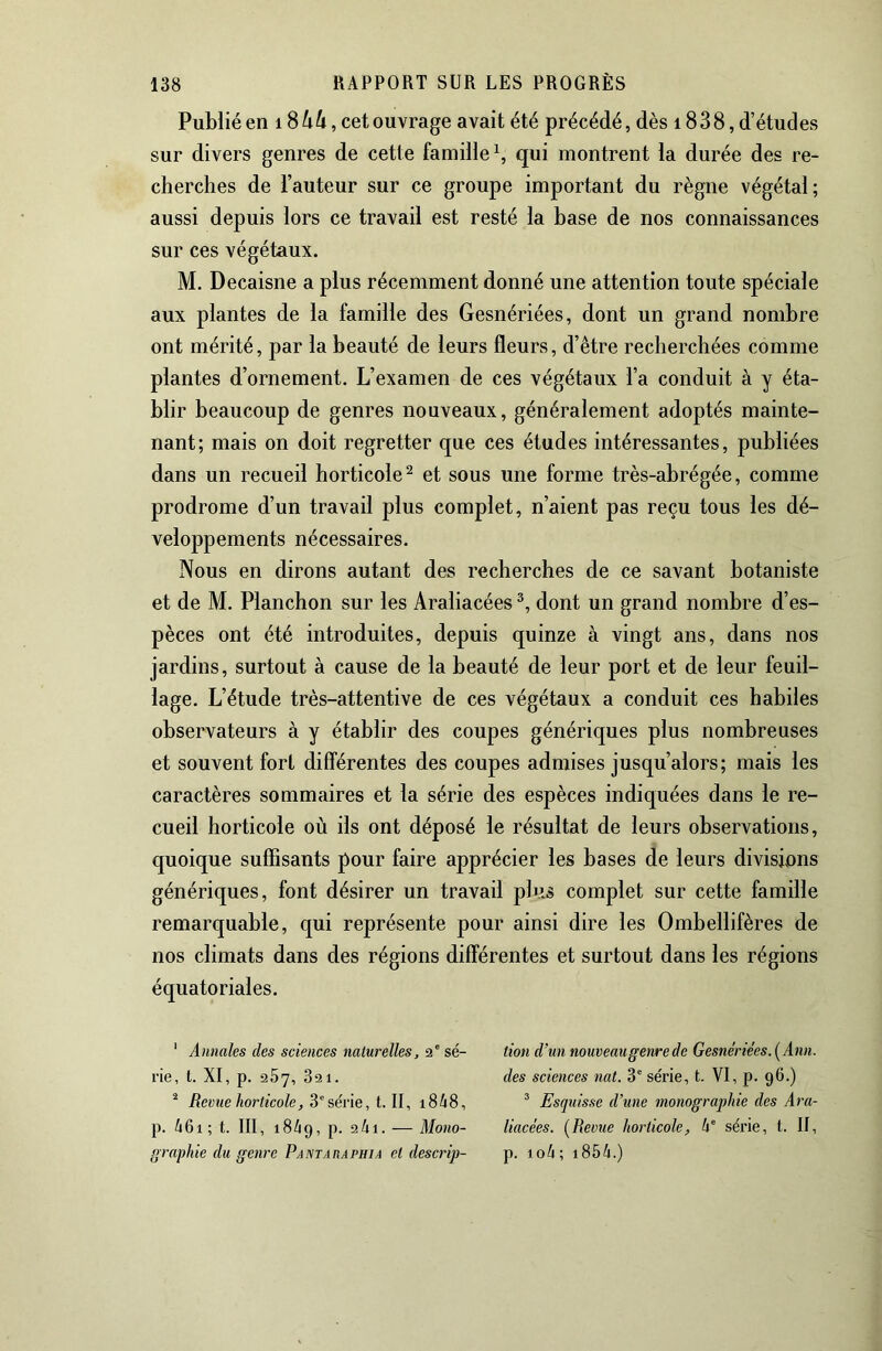 Publié en 1864, cet ouvrage avait été précédé, dès 1838, d’études sur divers genres de cette famille \ qui montrent la durée des re- cherches de l’auteur sur ce groupe important du règne végétal; aussi depuis lors ce travail est resté la base de nos connaissances sur ces végétaux. M. Decaisne a plus récemment donné une attention toute spéciale aux plantes de la famille des Gesnériées, dont un grand nombre ont mérité, par la beauté de leurs fleurs, d’être recherchées comme plantes d’ornement. L’examen de ces végétaux l’a conduit à y éta- blir beaucoup de genres nouveaux, généralement adoptés mainte- nant; mais on doit regretter que ces études intéressantes, publiées dans un recueil horticole ^ et sous une forme très-abrégée, comme prodrome d’un travail plus complet, n’aient pas reçu tous les dé- veloppements nécessaires. Nous en dirons autant des recherches de ce savant botaniste et de M. Planchon sur les Araliacées dont un grand nombre d’es- pèces ont été introduites, depuis quinze à vingt ans, dans nos jardins, surtout à cause de la beauté de leur port et de leur feuil- lage. L’étude très-attentive de ces végétaux a conduit ces habiles observateurs à y établir des coupes génériques plus nombreuses et souvent fort différentes des coupes admises jusqu’alors; mais les caractères sommaires et la série des espèces indiquées dans le re- cueil horticole où ils ont déposé le résultat de leurs observations, quoique suffisants pour faire apprécier les bases de leurs divisions génériques, font désirer un travail plus complet sur cette famille remarquable, qui représente pour ainsi dire les Ombellifères de nos climats dans des régions différentes et surtout dans les régions équatoriales. ' Annales des sciences naturelles, 2' sé- rie, l. XI, p. 267, 821. ^ Revue horticole, 3'série, t. II, i848, p. 46i; t. III, 1849, p. 2/11. — Mono- graphie du genre Pantaiiaphia et descrip- tion d’un nouveau genre de Gesnériées. [Ann. des sciences nat. 3° série, t. VI, p. 96.) ® Esquisse d’une monographie des Ara- liacées. [Revue horticole, 4' série, t. II, p. io4 ; i854.)