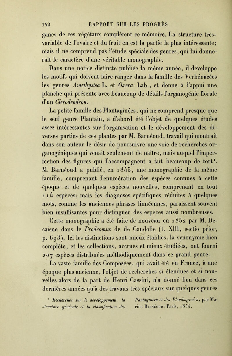 ganes de ces végétaux complètent ce mémoire. La structure très- variable de l’ovaire et du fruit en est la partie la plus intéressante ; mais il ne comprend pas l’étude spéciale des genres, qui lui donne- rait le caractère d’une véritable monographie. Dans une notice distincte publiée la même année, il développe les motifs qui doivent faire ranger dans la famille des Verbénacées les genres Amethystea h. et Oxera Lab., et donne à l’appui une planche qui présente avec beaucoup de détails l’organogénie florale d’un Clerodendron. La petite famille des Plantaginées, qui ne comprend presque que le seul genre Plantain, a d’abord été l’objet de quelques études assez intéressantes sur l’organisation et le développement des di- verses parties de ces plantes par M. Barnéoud, travail qui montrait dans son auteur le désir de poursuivre une voie de recherches or- ganogéniques qui venait seulement de naîire, mais auquel l’imper- fection des figures qui l’accompagnent a fait beaucoup de tortL M. Barnéoud a publié, en i8/i5, une monographie de la même famille, comprenant l’énumération des espèces connues à cette époque et de quelques espèces nouvelles, comprenant en tout iih espèces; mais les diagnoses spécifiques réduites à quelques mots, comme les anciennes phrases linnéennes, paraissent souvent bien insuffisantes pour distinguer des espèces aussi nombreuses. Cette monographie a été faite de nouveau en 1862 par M. De- caisne dans le Prodromus de de Gandolle (t. XIII, sectio prior, p. 698). Ici les distinctions sont mieux établies, la synonymie bien complète, et les collections, accrues et mieux étudiées, ont fourni 207 espèces distribuées méthodiquement dans ce grand genre. La vaste famille des Composées, qui avait été en France, à une époque plus ancienne, fobjet de recherches si étendues et si nou- velles alors de la part de Henri Cassini, n’a donné lieu dans ces dernières années qu’à des travaux très-spéciaux sur quelques genres ' Recherches sur le développemenl, la Pantaginées et des Plornhaginees, par Ma- struclure générale et la classification des rins Barnéoud; Paris, 18^4.