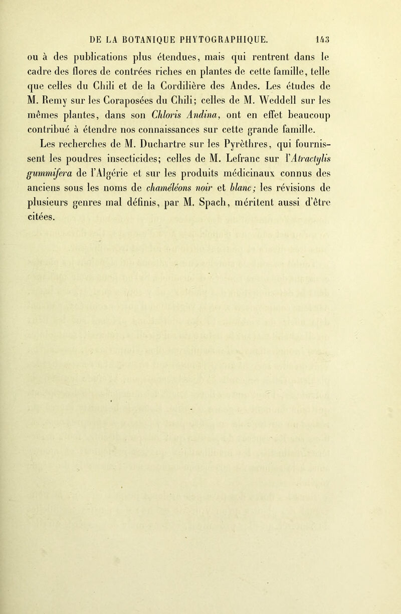 ou à des publications plus étendues, mais qui rentrent dans le cadre des flores de contrées riches en plantes de cette famille, telle que celles du Chili et de la Cordillère des Andes. Les études de M. Remy sur les Coraposées du Chili; celles de M. Weddell sur les mêmes plantes, dans son Chions Andina, ont en effet beaucoup contribué à étendre nos connaissances sur cette grande famille. Les recherches de M. Duchartre sur les Pyrèthres, qui fournis- sent les poudres insecticides; celles de M. Lefranc sur XAtractylis gummifera de l’Algérie et sur les produits médicinaux connus des anciens sous les noms de chaméléons noir et blanc; les révisions de plusieurs genres mal définis, par M. Spach, méritent aussi d’être citées.