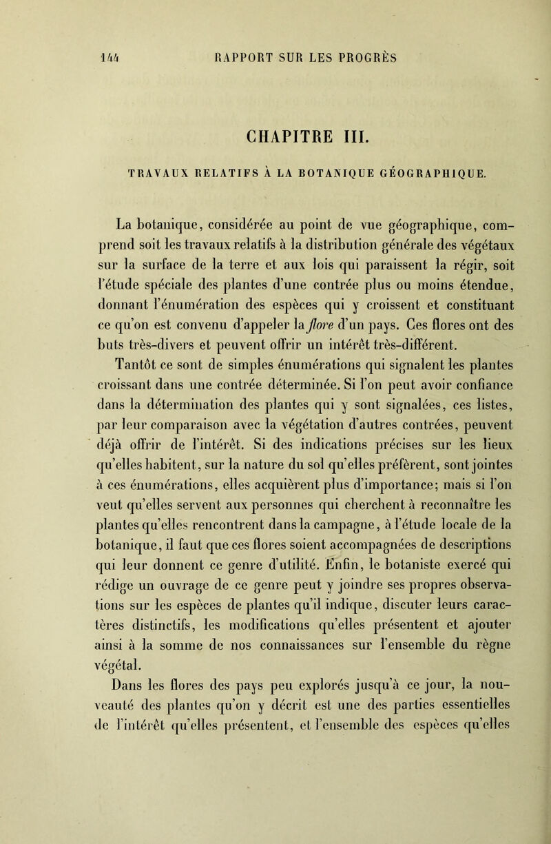 CHAPITRE III. TRAVAUX RELATIFS À LA ROTANIQUE GÉOGRAPHIQUE. La botanique, considérée au point de vue géographique, com- prend soit les travaux relatifs à la distribution générale des végétaux sur la surface de la terre et aux lois qui paraissent la régir, soit l’étude spéciale des plantes d’une contrée plus ou moins étendue, donnant l’énumération des espèces qui y croissent et constituant ce qu’on est convenu d’appeler la flore d’un pays. Ces flores ont des buts très-divers et peuvent offrir un intérêt très-différent. Tantôt ce sont de simples énumérations qui signalent les plantes croissant dans une contrée déterminée. Si l’on peut avoir confiance dans la détermination des plantes qui y sont signalées, ces listes, par leur comparaison avec la végétation d’autres contrées, peuvent déjà offrir de l’intérêt. Si des indications précises sur les lieux qu’elles habitent, sur la nature du sol qu’elles préfèrent, sont jointes à ces énumérations, elles acquièrent plus d’importance; mais si l’on veut qu’elles servent aux personnes qui cherchent à reconnaître les plantes qu’elles rencontrent dans la campagne, à l’étude locale de la botanique, il faut que ces flores soient accompagnées de descriptions qui leur donnent ce genre d’utilité. Enfin, le botaniste exercé qui rédige un ouvrage de ce genre peut y joindre ses propres observa- tions sur les espèces de plantes qu’il indique, discuter leurs carac- tères distinctifs, les modifications qu’elles présentent et ajoutei- ainsi à la somme de nos connaissances sur l’ensemble du règne végétal. Dans les flores des pays peu explorés jusqu’à ce jour, la nou- veauté des plantes qu’on y décrit est une des parties essentielles de l’intérêt quelles présentent, et l’ensemble des espèces qu’elles